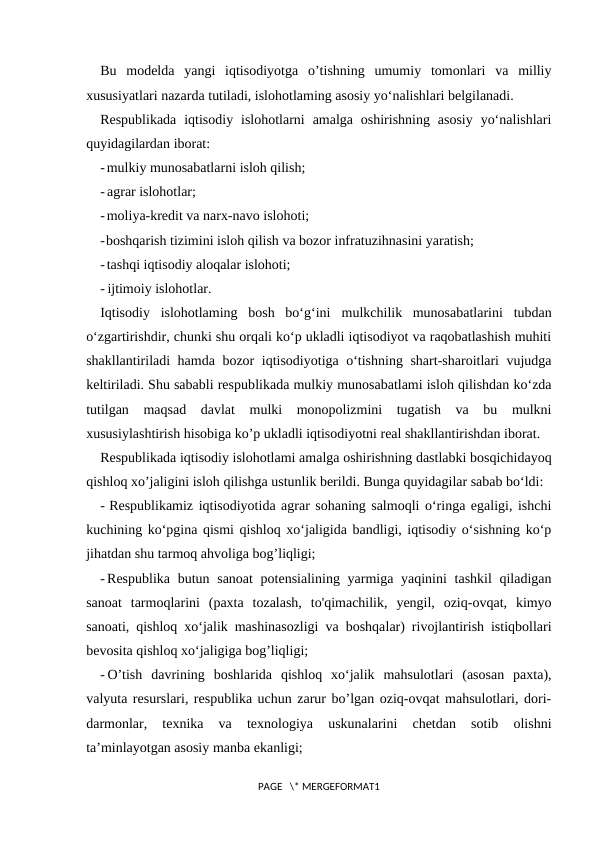 Bu  modelda  yangi  iqtisodiyotga  o’tishning  umumiy  tomonlari  va  milliy
xususiyatlari nazarda tutiladi, islohotlaming asosiy yo‘nalishlari belgilanadi.
Respublikada  iqtisodiy  islohotlarni  amalga oshirishning  asosiy  yo‘nalishlari
quyidagilardan iborat:
-mulkiy munosabatlarni isloh qilish;
- agrar islohotlar;
-moliya-kredit va narx-navo islohoti;
-boshqarish tizimini isloh qilish va bozor infratuzihnasini yaratish;
-tashqi iqtisodiy aloqalar islohoti;
- ijtimoiy islohotlar.
Iqtisodiy  islohotlaming  bosh  bo‘g‘ini  mulkchilik  munosabatlarini  tubdan
o‘zgartirishdir, chunki shu orqali ko‘p ukladli iqtisodiyot va raqobatlashish muhiti
shakllantiriladi hamda bozor iqtisodiyotiga o‘tishning shart-sharoitlari vujudga
keltiriladi. Shu sababli respublikada mulkiy munosabatlami isloh qilishdan ko‘zda
tutilgan  maqsad  davlat  mulki  monopolizmini  tugatish  va  bu  mulkni
xususiylashtirish hisobiga ko’p ukladli iqtisodiyotni real shakllantirishdan iborat.
Respublikada iqtisodiy islohotlami amalga oshirishning dastlabki bosqichidayoq
qishloq xo’jaligini isloh qilishga ustunlik berildi. Bunga quyidagilar sabab bo‘ldi:
- Respublikamiz iqtisodiyotida agrar sohaning salmoqli o‘ringa egaligi, ishchi
kuchining ko‘pgina qismi qishloq xo‘jaligida bandligi, iqtisodiy o‘sishning ko‘p
jihatdan shu tarmoq ahvoliga bog’liqligi;
- Respublika butun sanoat  potensialining yarmiga yaqinini  tashkil  qiladigan
sanoat  tarmoqlarini  (paxta  tozalash,  to'qimachilik,  yengil,  oziq-ovqat,  kimyo
sanoati, qishloq xo‘jalik mashinasozligi va boshqalar) rivojlantirish istiqbollari
bevosita qishloq xo‘jaligiga bog’liqligi;
- O’tish  davrining  boshlarida  qishloq  xo‘jalik  mahsulotlari  (asosan  paxta),
valyuta resurslari, respublika uchun zarur bo’lgan oziq-ovqat mahsulotlari, dori-
darmonlar,  texnika  va  texnologiya  uskunalarini  chetdan  sotib  olishni
ta’minlayotgan asosiy manba ekanligi;
PAGE   \* MERGEFORMAT1
