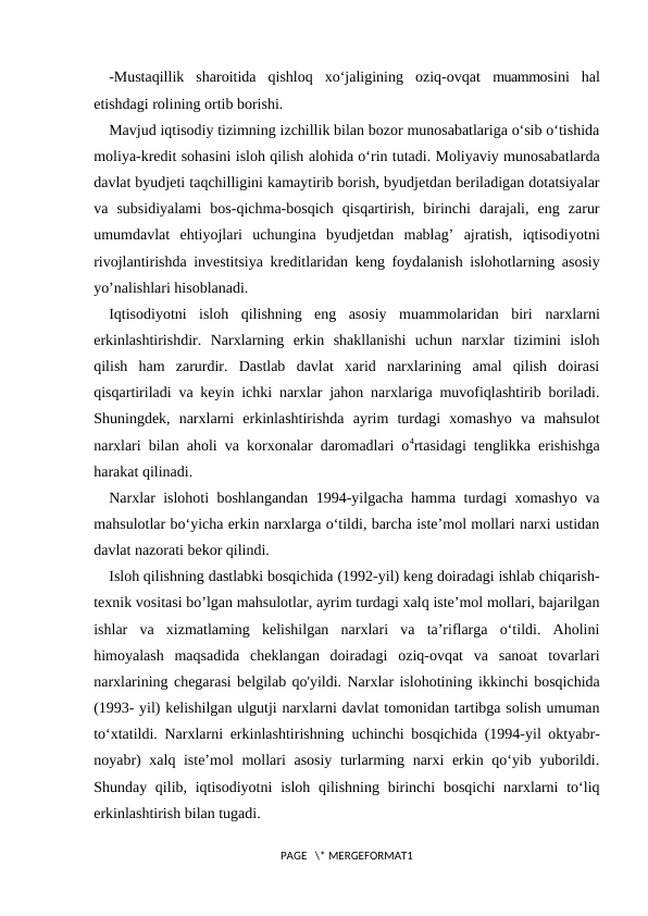 -Mustaqillik  sharoitida  qishloq  xo‘jaligining  oziq-ovqat  muammosini  hal
etishdagi rolining ortib borishi.
Mavjud iqtisodiy tizimning izchillik bilan bozor munosabatlariga o‘sib o‘tishida
moliya-kredit sohasini isloh qilish alohida o‘rin tutadi. Moliyaviy munosabatlarda
davlat byudjeti taqchilligini kamaytirib borish, byudjetdan beriladigan dotatsiyalar
va  subsidiyalami  bos-qichma-bosqich  qisqartirish,  birinchi  darajali,  eng  zarur
umumdavlat  ehtiyojlari  uchungina  byudjetdan  mablag’  ajratish,  iqtisodiyotni
rivojlantirishda investitsiya kreditlaridan keng foydalanish islohotlarning asosiy
yo’nalishlari hisoblanadi.
Iqtisodiyotni  isloh  qilishning  eng  asosiy  muammolaridan  biri  narxlarni
erkinlashtirishdir.  Narxlarning  erkin  shakllanishi  uchun  narxlar  tizimini  isloh
qilish  ham  zarurdir.  Dastlab  davlat  xarid  narxlarining  amal  qilish  doirasi
qisqartiriladi va keyin ichki narxlar jahon narxlariga muvofiqlashtirib boriladi.
Shuningdek,  narxlarni  erkinlashtirishda  ayrim  turdagi  xomashyo  va  mahsulot
narxlari bilan aholi va korxonalar daromadlari o4rtasidagi tenglikka erishishga
harakat qilinadi.
Narxlar islohoti boshlangandan 1994-yilgacha hamma turdagi xomashyo va
mahsulotlar bo‘yicha erkin narxlarga o‘tildi, barcha iste’mol mollari narxi ustidan
davlat nazorati bekor qilindi.
Isloh qilishning dastlabki bosqichida (1992-yil) keng doiradagi ishlab chiqarish-
texnik vositasi bo’lgan mahsulotlar, ayrim turdagi xalq iste’mol mollari, bajarilgan
ishlar  va  xizmatlaming  kelishilgan  narxlari  va  ta’riflarga  o‘tildi.  Aholini
himoyalash  maqsadida  cheklangan  doiradagi  oziq-ovqat  va  sanoat  tovarlari
narxlarining chegarasi belgilab qo'yildi. Narxlar islohotining ikkinchi bosqichida
(1993- yil) kelishilgan ulgutji narxlarni davlat tomonidan tartibga solish umuman
to‘xtatildi. Narxlarni erkinlashtirishning  uchinchi bosqichida  (1994-yil oktyabr-
noyabr)  xalq iste’mol  mollari asosiy turlarming narxi  erkin qo‘yib yuborildi.
Shunday qilib, iqtisodiyotni  isloh qilishning birinchi  bosqichi  narxlarni  to‘liq
erkinlashtirish bilan tugadi.
PAGE   \* MERGEFORMAT1
