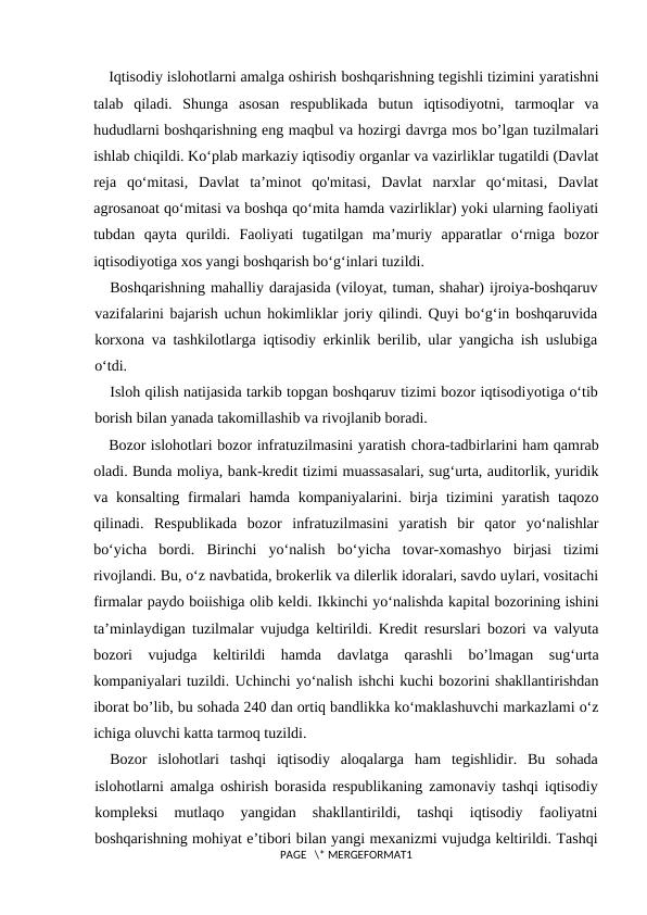 Iqtisodiy islohotlarni amalga oshirish boshqarishning tegishli tizimini yaratishni
talab  qiladi.  Shunga  asosan  respublikada  butun  iqtisodiyotni,  tarmoqlar  va
hududlarni boshqarishning eng maqbul va hozirgi davrga mos bo’lgan tuzilmalari
ishlab chiqildi. Ko‘plab markaziy iqtisodiy organlar va vazirliklar tugatildi (Davlat
reja  qo‘mitasi,  Davlat  ta’minot  qo'mitasi,  Davlat  narxlar  qo‘mitasi,  Davlat
agrosanoat qo‘mitasi va boshqa qo‘mita hamda vazirliklar) yoki ularning faoliyati
tubdan  qayta  qurildi.  Faoliyati  tugatilgan  ma’muriy  apparatlar  o‘rniga  bozor
iqtisodiyotiga xos yangi boshqarish bo‘g‘inlari tuzildi.
Boshqarishning mahalliy darajasida (viloyat, tuman, shahar) ijroiya-boshqaruv
vazifalarini bajarish uchun hokimliklar joriy qilindi. Quyi bo‘g‘in boshqaruvida
korxona va tashkilotlarga iqtisodiy erkinlik berilib, ular yangicha ish uslubiga
o‘tdi. 
Isloh qilish natijasida tarkib topgan boshqaruv tizimi bozor iqtisodiyotiga o‘tib
borish bilan yanada takomillashib va rivojlanib boradi.
Bozor islohotlari bozor infratuzilmasini yaratish chora-tadbirlarini ham qamrab
oladi. Bunda moliya, bank-kredit tizimi muassasalari, sug‘urta, auditorlik, yuridik
va konsalting firmalari  hamda kompaniyalarini. birja  tizimini  yaratish  taqozo
qilinadi.  Respublikada  bozor  infratuzilmasini  yaratish  bir  qator  yo‘nalishlar
bo‘yicha  bordi.  Birinchi  yo‘nalish  bo‘yicha  tovar-xomashyo  birjasi  tizimi
rivojlandi. Bu, o‘z navbatida, brokerlik va dilerlik idoralari, savdo uylari, vositachi
firmalar paydo boiishiga olib keldi. Ikkinchi yo‘nalishda kapital bozorining ishini
ta’minlaydigan tuzilmalar vujudga keltirildi. Kredit resurslari bozori va valyuta
bozori  vujudga  keltirildi  hamda  davlatga  qarashli  bo’lmagan  sug‘urta
kompaniyalari tuzildi. Uchinchi yo‘nalish ishchi kuchi bozorini shakllantirishdan
iborat bo’lib, bu sohada 240 dan ortiq bandlikka ko‘maklashuvchi markazlami o‘z
ichiga oluvchi katta tarmoq tuzildi.
Bozor  islohotlari  tashqi  iqtisodiy  aloqalarga  ham  tegishlidir.  Bu  sohada
islohotlarni amalga oshirish borasida respublikaning zamonaviy tashqi iqtisodiy
kompleksi  mutlaqo  yangidan  shakllantirildi,  tashqi  iqtisodiy  faoliyatni
boshqarishning mohiyat e’tibori bilan yangi mexanizmi vujudga keltirildi. Tashqi
PAGE   \* MERGEFORMAT1

