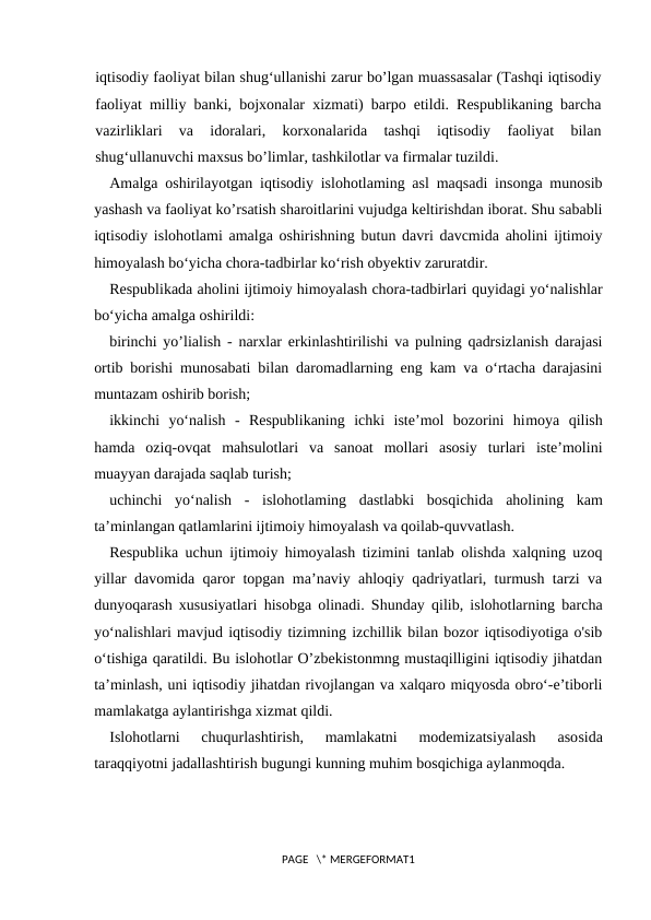iqtisodiy faoliyat bilan shug‘ullanishi zarur bo’lgan muassasalar (Tashqi iqtisodiy
faoliyat milliy banki, bojxonalar xizmati) barpo etildi. Respublikaning barcha
vazirliklari  va  idoralari,  korxonalarida  tashqi  iqtisodiy  faoliyat  bilan
shug‘ullanuvchi maxsus bo’limlar, tashkilotlar va firmalar tuzildi.
Amalga oshirilayotgan iqtisodiy islohotlaming asl maqsadi insonga munosib
yashash va faoliyat ko’rsatish sharoitlarini vujudga keltirishdan iborat. Shu sababli
iqtisodiy islohotlami amalga oshirishning butun davri davcmida aholini ijtimoiy
himoyalash bo‘yicha chora-tadbirlar ko‘rish obyektiv zaruratdir.
Respublikada aholini ijtimoiy himoyalash chora-tadbirlari quyidagi yo‘nalishlar
bo‘yicha amalga oshirildi:
birinchi yo’lialish  - narxlar erkinlashtirilishi va pulning qadrsizlanish darajasi
ortib borishi munosabati bilan daromadlarning eng kam va o‘rtacha darajasini
muntazam oshirib borish;
ikkinchi  yo‘nalish  -  Respublikaning  ichki  iste’mol  bozorini  himoya  qilish
hamda  oziq-ovqat  mahsulotlari  va  sanoat  mollari  asosiy  turlari  iste’molini
muayyan darajada saqlab turish;
uchinchi  yo‘nalish  -  islohotlaming  dastlabki  bosqichida  aholining  kam
ta’minlangan qatlamlarini ijtimoiy himoyalash va qoilab-quvvatlash.
Respublika uchun ijtimoiy himoyalash tizimini tanlab olishda xalqning uzoq
yillar davomida qaror topgan ma’naviy ahloqiy qadriyatlari, turmush tarzi va
dunyoqarash xususiyatlari hisobga olinadi. Shunday qilib, islohotlarning barcha
yo‘nalishlari mavjud iqtisodiy tizimning izchillik bilan bozor iqtisodiyotiga o'sib
o‘tishiga qaratildi. Bu islohotlar O’zbekistonmng mustaqilligini iqtisodiy jihatdan
ta’minlash, uni iqtisodiy jihatdan rivojlangan va xalqaro miqyosda obro‘-e’tiborli
mamlakatga aylantirishga xizmat qildi.
Islohotlarni  chuqurlashtirish,  mamlakatni  modemizatsiyalash  asosida
taraqqiyotni jadallashtirish bugungi kunning muhim bosqichiga aylanmoqda.
PAGE   \* MERGEFORMAT1
