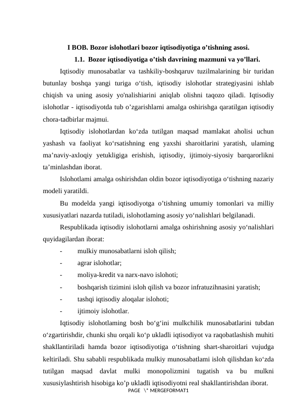 I BOB. Bozor islohotlari bozor iqtisodiyotiga o’tishning asosi. 
1.1.  Bozor iqtisodiyotiga o’tish davrining mazmuni va yo’llari.
Iqtisodiy munosabatlar va tashkiliy-boshqaruv tuzilmalarining bir turidan
butunlay  boshqa  yangi  turiga  o‘tish,  iqtisodiy  islohotlar  strategiyasini  ishlab
chiqish va uning asosiy yo'nalishiarini aniqlab olishni taqozo qiladi.  Iqtisodiy
islohotlar - iqtisodiyotda tub o’zgarishlarni amalga oshirishga qaratilgan iqtisodiy
chora-tadbirlar majmui.
Iqtisodiy  islohotlardan  ko‘zda  tutilgan  maqsad  mamlakat  aholisi  uchun
yashash  va  faoliyat  ko‘rsatishning  eng  yaxshi  sharoitlarini  yaratish,  ulaming
ma’naviy-axloqiy  yetukligiga  erishish,  iqtisodiy,  ijtimoiy-siyosiy  barqarorlikni
ta’minlashdan iborat.
Islohotlami amalga oshirishdan oldin bozor iqtisodiyotiga o‘tishning nazariy
modeli yaratildi.
Bu modelda yangi iqtisodiyotga o’tishning umumiy tomonlari va milliy
xususiyatlari nazarda tutiladi, islohotlaming asosiy yo‘nalishlari belgilanadi.
Respublikada iqtisodiy islohotlarni amalga oshirishning asosiy yo‘nalishlari
quyidagilardan iborat:
-
mulkiy munosabatlarni isloh qilish;
-
agrar islohotlar;
-
moliya-kredit va narx-navo islohoti;
-
boshqarish tizimini isloh qilish va bozor infratuzihnasini yaratish;
-
tashqi iqtisodiy aloqalar islohoti;
-
ijtimoiy islohotlar.
Iqtisodiy islohotlaming bosh bo‘g‘ini  mulkchilik munosabatlarini tubdan
o‘zgartirishdir, chunki shu orqali ko‘p ukladli iqtisodiyot va raqobatlashish muhiti
shakllantiriladi hamda bozor iqtisodiyotiga o‘tishning shart-sharoitlari vujudga
keltiriladi. Shu sababli respublikada mulkiy munosabatlami isloh qilishdan ko‘zda
tutilgan  maqsad  davlat  mulki  monopolizmini  tugatish  va  bu  mulkni
xususiylashtirish hisobiga ko’p ukladli iqtisodiyotni real shakllantirishdan iborat.
PAGE   \* MERGEFORMAT1
