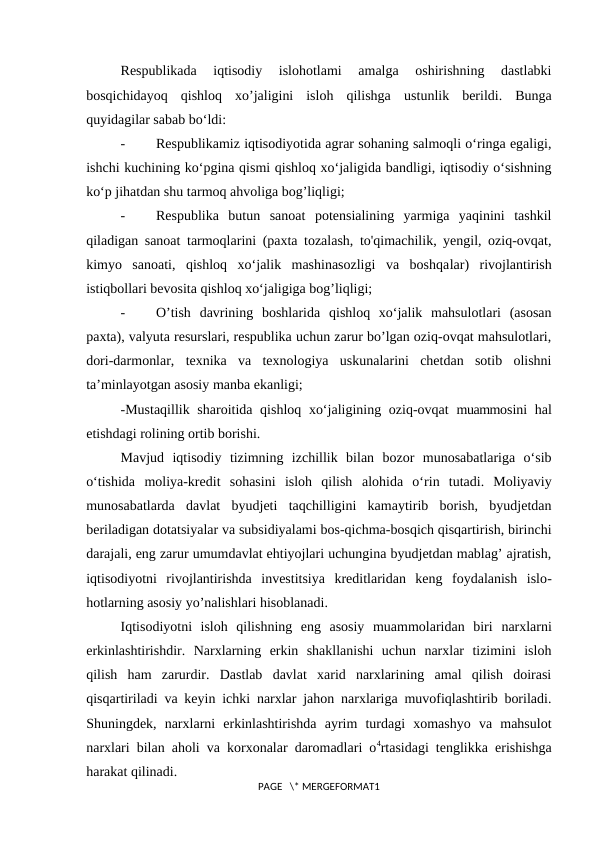 Respublikada  iqtisodiy  islohotlami  amalga  oshirishning  dastlabki
bosqichidayoq  qishloq  xo’jaligini  isloh  qilishga  ustunlik  berildi.  Bunga
quyidagilar sabab bo‘ldi:
-
Respublikamiz iqtisodiyotida agrar sohaning salmoqli o‘ringa egaligi,
ishchi kuchining ko‘pgina qismi qishloq xo‘jaligida bandligi, iqtisodiy o‘sishning
ko‘p jihatdan shu tarmoq ahvoliga bog’liqligi;
-
Respublika  butun  sanoat  potensialining  yarmiga  yaqinini  tashkil
qiladigan sanoat tarmoqlarini (paxta tozalash, to'qimachilik, yengil, oziq-ovqat,
kimyo  sanoati,  qishloq  xo‘jalik  mashinasozligi  va  boshqalar)  rivojlantirish
istiqbollari bevosita qishloq xo‘jaligiga bog’liqligi;
-
O’tish  davrining  boshlarida  qishloq  xo‘jalik  mahsulotlari  (asosan
paxta), valyuta resurslari, respublika uchun zarur bo’lgan oziq-ovqat mahsulotlari,
dori-darmonlar,  texnika  va  texnologiya  uskunalarini  chetdan  sotib  olishni
ta’minlayotgan asosiy manba ekanligi;
-Mustaqillik  sharoitida qishloq xo‘jaligining oziq-ovqat  muammosini  hal
etishdagi rolining ortib borishi.
Mavjud  iqtisodiy  tizimning  izchillik  bilan  bozor  munosabatlariga  o‘sib
o‘tishida  moliya-kredit  sohasini  isloh  qilish  alohida  o‘rin  tutadi.  Moliyaviy
munosabatlarda  davlat  byudjeti  taqchilligini  kamaytirib  borish,  byudjetdan
beriladigan dotatsiyalar va subsidiyalami bos-qichma-bosqich qisqartirish, birinchi
darajali, eng zarur umumdavlat ehtiyojlari uchungina byudjetdan mablag’ ajratish,
iqtisodiyotni  rivojlantirishda  investitsiya  kreditlaridan  keng  foydalanish  islo-
hotlarning asosiy yo’nalishlari hisoblanadi.
Iqtisodiyotni  isloh  qilishning  eng  asosiy  muammolaridan  biri  narxlarni
erkinlashtirishdir.  Narxlarning  erkin  shakllanishi  uchun  narxlar  tizimini  isloh
qilish  ham  zarurdir.  Dastlab  davlat  xarid  narxlarining  amal  qilish  doirasi
qisqartiriladi va keyin ichki narxlar jahon narxlariga muvofiqlashtirib boriladi.
Shuningdek,  narxlarni  erkinlashtirishda  ayrim  turdagi  xomashyo  va  mahsulot
narxlari bilan aholi va korxonalar daromadlari o4rtasidagi tenglikka erishishga
harakat qilinadi.
PAGE   \* MERGEFORMAT1
