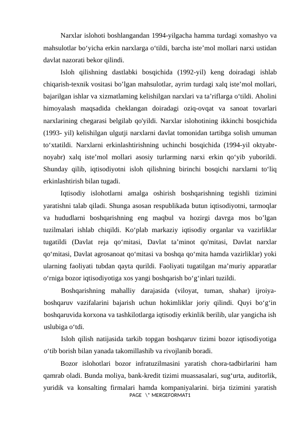 Narxlar islohoti boshlangandan 1994-yilgacha hamma turdagi xomashyo va
mahsulotlar bo‘yicha erkin narxlarga o‘tildi, barcha iste’mol mollari narxi ustidan
davlat nazorati bekor qilindi.
Isloh  qilishning  dastlabki  bosqichida  (1992-yil)  keng  doiradagi  ishlab
chiqarish-texnik vositasi bo’lgan mahsulotlar, ayrim turdagi xalq iste’mol mollari,
bajarilgan ishlar va xizmatlaming kelishilgan narxlari va ta’riflarga o‘tildi. Aholini
himoyalash  maqsadida  cheklangan  doiradagi  oziq-ovqat  va  sanoat  tovarlari
narxlarining chegarasi belgilab qo'yildi. Narxlar islohotining ikkinchi bosqichida
(1993- yil) kelishilgan ulgutji narxlarni davlat tomonidan tartibga solish umuman
to‘xtatildi. Narxlarni erkinlashtirishning  uchinchi bosqichida  (1994-yil oktyabr-
noyabr)  xalq iste’mol  mollari asosiy turlarming narxi  erkin qo‘yib yuborildi.
Shunday qilib, iqtisodiyotni  isloh qilishning birinchi  bosqichi  narxlarni  to‘liq
erkinlashtirish bilan tugadi.
Iqtisodiy  islohotlarni  amalga  oshirish  boshqarishning  tegishli  tizimini
yaratishni talab qiladi. Shunga asosan respublikada butun iqtisodiyotni, tarmoqlar
va  hududlarni  boshqarishning  eng  maqbul  va  hozirgi  davrga  mos  bo’lgan
tuzilmalari  ishlab chiqildi. Ko‘plab markaziy iqtisodiy organlar va vazirliklar
tugatildi  (Davlat  reja  qo‘mitasi,  Davlat  ta’minot  qo'mitasi,  Davlat  narxlar
qo‘mitasi, Davlat agrosanoat qo‘mitasi va boshqa qo‘mita hamda vazirliklar) yoki
ularning faoliyati tubdan qayta qurildi. Faoliyati tugatilgan ma’muriy apparatlar
o‘rniga bozor iqtisodiyotiga xos yangi boshqarish bo‘g‘inlari tuzildi.
Boshqarishning  mahalliy  darajasida  (viloyat,  tuman,  shahar)  ijroiya-
boshqaruv vazifalarini  bajarish  uchun hokimliklar  joriy qilindi. Quyi  bo‘g‘in
boshqaruvida korxona va tashkilotlarga iqtisodiy erkinlik berilib, ular yangicha ish
uslubiga o‘tdi. 
Isloh qilish natijasida tarkib topgan boshqaruv tizimi bozor iqtisodiyotiga
o‘tib borish bilan yanada takomillashib va rivojlanib boradi.
Bozor  islohotlari  bozor  infratuzilmasini  yaratish  chora-tadbirlarini  ham
qamrab oladi. Bunda moliya, bank-kredit tizimi muassasalari, sug‘urta, auditorlik,
yuridik va konsalting firmalari hamda kompaniyalarini. birja tizimini yaratish
PAGE   \* MERGEFORMAT1
