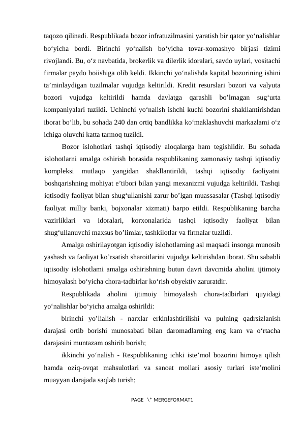 taqozo qilinadi. Respublikada bozor infratuzilmasini yaratish bir qator yo‘nalishlar
bo‘yicha  bordi.  Birinchi  yo‘nalish  bo‘yicha  tovar-xomashyo  birjasi  tizimi
rivojlandi. Bu, o‘z navbatida, brokerlik va dilerlik idoralari, savdo uylari, vositachi
firmalar paydo boiishiga olib keldi. Ikkinchi yo‘nalishda kapital bozorining ishini
ta’minlaydigan tuzilmalar vujudga keltirildi. Kredit resurslari bozori va valyuta
bozori  vujudga  keltirildi  hamda  davlatga  qarashli  bo’lmagan  sug‘urta
kompaniyalari tuzildi. Uchinchi yo‘nalish ishchi kuchi bozorini shakllantirishdan
iborat bo’lib, bu sohada 240 dan ortiq bandlikka ko‘maklashuvchi markazlami o‘z
ichiga oluvchi katta tarmoq tuzildi.
Bozor islohotlari  tashqi iqtisodiy aloqalarga  ham tegishlidir. Bu sohada
islohotlarni amalga oshirish borasida respublikaning zamonaviy tashqi iqtisodiy
kompleksi  mutlaqo  yangidan  shakllantirildi,  tashqi  iqtisodiy  faoliyatni
boshqarishning mohiyat e’tibori bilan yangi mexanizmi vujudga keltirildi. Tashqi
iqtisodiy faoliyat bilan shug‘ullanishi zarur bo’lgan muassasalar (Tashqi iqtisodiy
faoliyat milliy banki, bojxonalar xizmati) barpo etildi. Respublikaning barcha
vazirliklari  va  idoralari,  korxonalarida  tashqi  iqtisodiy  faoliyat  bilan
shug‘ullanuvchi maxsus bo’limlar, tashkilotlar va firmalar tuzildi.
Amalga oshirilayotgan iqtisodiy islohotlaming asl maqsadi insonga munosib
yashash va faoliyat ko’rsatish sharoitlarini vujudga keltirishdan iborat. Shu sababli
iqtisodiy islohotlami amalga oshirishning butun davri davcmida aholini ijtimoiy
himoyalash bo‘yicha chora-tadbirlar ko‘rish obyektiv zaruratdir.
Respublikada  aholini  ijtimoiy  himoyalash  chora-tadbirlari  quyidagi
yo‘nalishlar bo‘yicha amalga oshirildi:
birinchi  yo’lialish  -  narxlar  erkinlashtirilishi  va  pulning  qadrsizlanish
darajasi  ortib  borishi  munosabati  bilan  daromadlarning  eng  kam  va  o‘rtacha
darajasini muntazam oshirib borish;
ikkinchi yo‘nalish  - Respublikaning ichki iste’mol bozorini himoya qilish
hamda  oziq-ovqat  mahsulotlari  va  sanoat  mollari  asosiy  turlari  iste’molini
muayyan darajada saqlab turish;
PAGE   \* MERGEFORMAT1

