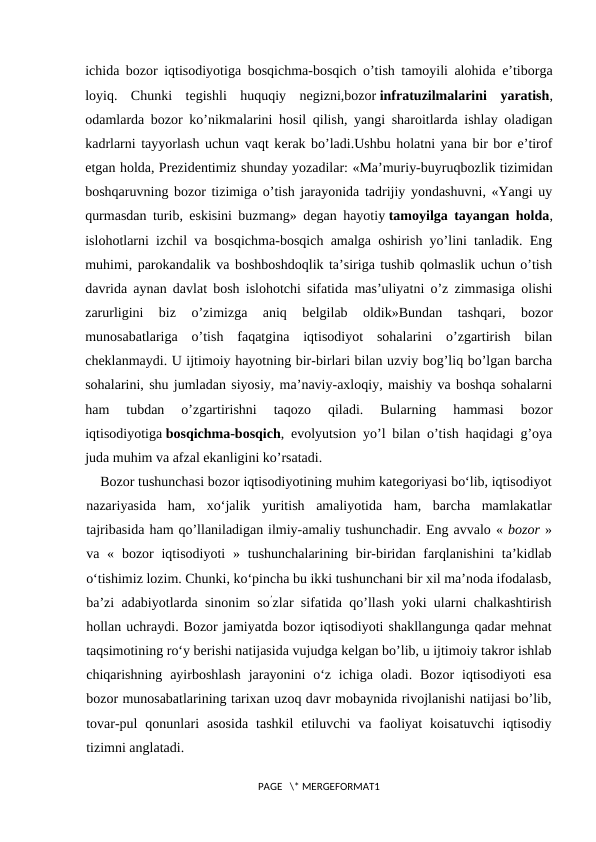 ichida bozor iqtisodiyotiga bosqichma-bosqich o’tish tamoyili alohida e’tiborga
loyiq.  Chunki  tеgishli  huquqiy  nеgizni,bozor infratuzilmalarini  yaratish,
odamlarda bozor ko’nikmalarini hosil qilish, yangi sharoitlarda ishlay oladigan
kadrlarni tayyorlash uchun vaqt kеrak bo’ladi.Ushbu holatni yana bir bor e’tirof
etgan holda, Prеzidеntimiz shunday yozadilar: «Ma’muriy-buyruqbozlik tizimidan
boshqaruvning bozor tizimiga o’tish jarayonida tadrijiy yondashuvni, «Yangi uy
qurmasdan turib, eskisini buzmang» dеgan hayotiy tamoyilga tayangan holda,
islohotlarni izchil va bosqichma-bosqich amalga oshirish yo’lini tanladik. Eng
muhimi, parokandalik va boshboshdoqlik ta’siriga tushib qolmaslik uchun o’tish
davrida aynan davlat bosh islohotchi sifatida mas’uliyatni o’z zimmasiga olishi
zarurligini  biz  o’zimizga  aniq  bеlgilab  oldik»Bundan  tashqari,  bozor
munosabatlariga  o’tish  faqatgina  iqtisodiyot  sohalarini  o’zgartirish  bilan
chеklanmaydi. U ijtimoiy hayotning bir-birlari bilan uzviy bog’liq bo’lgan barcha
sohalarini, shu jumladan siyosiy, ma’naviy-axloqiy, maishiy va boshqa sohalarni
ham  tubdan  o’zgartirishni  taqozo  qiladi.  Bularning  hammasi  bozor
iqtisodiyotiga bosqichma-bosqich, evolyutsion yo’l bilan o’tish haqidagi g’oya
juda muhim va afzal ekanligini ko’rsatadi.
Bozor tushunchasi bozor iqtisodiyotining muhim kategoriyasi bo‘lib, iqtisodiyot
nazariyasida  ham,  xo‘jalik  yuritish  amaliyotida  ham,  barcha  mamlakatlar
tajribasida ham qo’llaniladigan ilmiy-amaliy tushunchadir. Eng avvalo « bozor »
va  «  bozor  iqtisodiyoti  » tushunchalarining  bir-biridan farqlanishini  ta’kidlab
o‘tishimiz lozim. Chunki, ko‘pincha bu ikki tushunchani bir xil ma’noda ifodalasb,
ba’zi adabiyotlarda sinonim so’zlar sifatida qo’llash yoki ularni chalkashtirish
hollan uchraydi. Bozor jamiyatda bozor iqtisodiyoti shakllangunga qadar mehnat
taqsimotining ro‘y berishi natijasida vujudga kelgan bo’lib, u ijtimoiy takror ishlab
chiqarishning ayirboshlash  jarayonini  o‘z  ichiga  oladi.  Bozor  iqtisodiyoti  esa
bozor munosabatlarining tarixan uzoq davr mobaynida rivojlanishi natijasi bo’lib,
tovar-pul  qonunlari  asosida  tashkil  etiluvchi  va  faoliyat  koisatuvchi  iqtisodiy
tizimni anglatadi.
PAGE   \* MERGEFORMAT1
