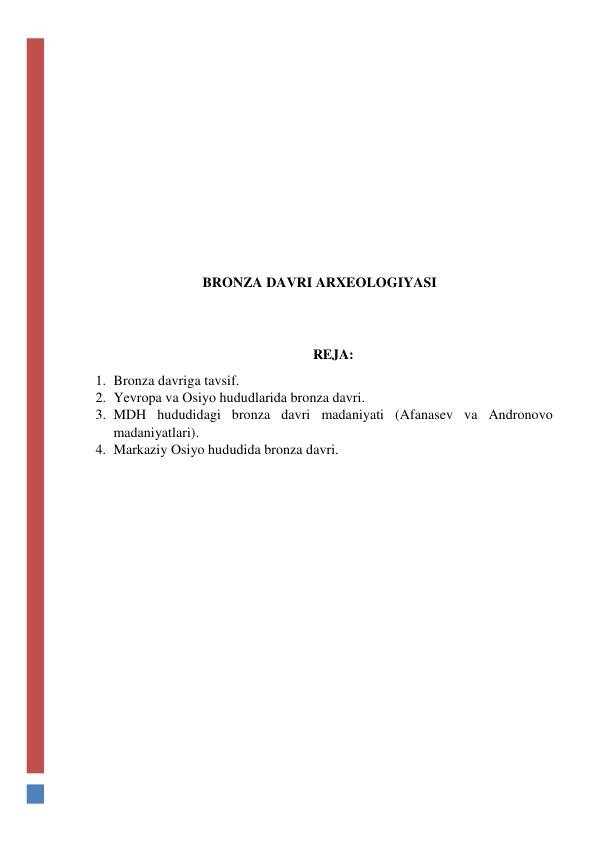  
 
 
 
 
 
 
 
 
BRONZA DAVRI ARXEOLOGIYASI 
 
 
REJA: 
1. Bronza davriga tavsif. 
2. Yevropa va Osiyo hududlarida bronza davri. 
3. MDH hududidagi bronza davri madaniyati (Afanasev va Andronovo 
madaniyatlari). 
4. Markaziy Osiyo hududida bronza davri. 
 
 
 
 
 
 
 
 
 
 
 
 
 
