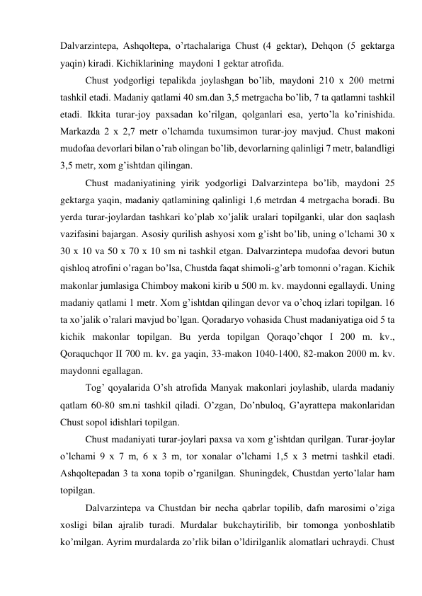 Dalvarzintepa, Ashqoltepa, o’rtachalariga Chust (4 gektar), Dehqon (5 gektarga 
yaqin) kiradi. Kichiklarining  maydoni 1 gektar atrofida.  
Chust yodgorligi tepalikda joylashgan bo’lib, maydoni 210 x 200 metrni 
tashkil etadi. Madaniy qatlami 40 sm.dan 3,5 metrgacha bo’lib, 7 ta qatlamni tashkil 
etadi. Ikkita turar-joy paxsadan ko’rilgan, qolganlari esa, yerto’la ko’rinishida. 
Markazda 2 x 2,7 metr o’lchamda tuxumsimon turar-joy mavjud. Chust makoni 
mudofaa devorlari bilan o’rab olingan bo’lib, devorlarning qalinligi 7 metr, balandligi 
3,5 metr, xom g’ishtdan qilingan.  
Chust madaniyatining yirik yodgorligi Dalvarzintepa bo’lib, maydoni 25 
gektarga yaqin, madaniy qatlamining qalinligi 1,6 metrdan 4 metrgacha boradi. Bu 
yerda turar-joylardan tashkari ko’plab xo’jalik uralari topilganki, ular don saqlash 
vazifasini bajargan. Asosiy qurilish ashyosi xom g’isht bo’lib, uning o’lchami 30 x 
30 x 10 va 50 x 70 x 10 sm ni tashkil etgan. Dalvarzintepa mudofaa devori butun 
qishloq atrofini o’ragan bo’lsa, Chustda faqat shimoli-g’arb tomonni o’ragan. Kichik 
makonlar jumlasiga Chimboy makoni kirib u 500 m. kv. maydonni egallaydi. Uning 
madaniy qatlami 1 metr. Xom g’ishtdan qilingan devor va o’choq izlari topilgan. 16 
ta xo’jalik o’ralari mavjud bo’lgan. Qoradaryo vohasida Chust madaniyatiga oid 5 ta 
kichik makonlar topilgan. Bu yerda topilgan Qoraqo’chqor I 200 m. kv., 
Qoraquchqor II 700 m. kv. ga yaqin, 33-makon 1040-1400, 82-makon 2000 m. kv. 
maydonni egallagan.  
Tog’ qoyalarida O’sh atrofida Manyak makonlari joylashib, ularda madaniy 
qatlam 60-80 sm.ni tashkil qiladi. O’zgan, Do’nbuloq, G’ayrattepa makonlaridan 
Chust sopol idishlari topilgan.  
Chust madaniyati turar-joylari paxsa va xom g’ishtdan qurilgan. Turar-joylar 
o’lchami 9 x 7 m, 6 x 3 m, tor xonalar o’lchami 1,5 x 3 metrni tashkil etadi. 
Ashqoltepadan 3 ta xona topib o’rganilgan. Shuningdek, Chustdan yerto’lalar ham 
topilgan.  
Dalvarzintepa va Chustdan bir necha qabrlar topilib, dafn marosimi o’ziga 
xosligi bilan ajralib turadi. Murdalar bukchaytirilib, bir tomonga yonboshlatib 
ko’milgan. Ayrim murdalarda zo’rlik bilan o’ldirilganlik alomatlari uchraydi. Chust 
