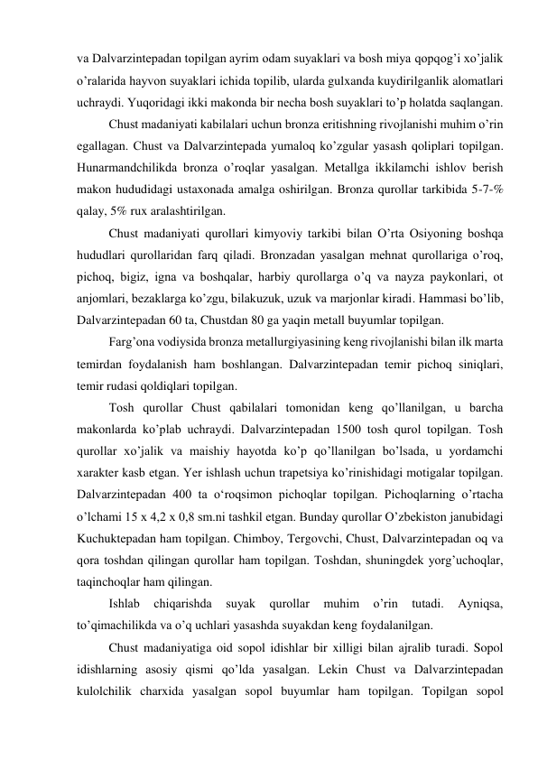 va Dalvarzintepadan topilgan ayrim odam suyaklari va bosh miya qopqog’i xo’jalik 
o’ralarida hayvon suyaklari ichida topilib, ularda gulxanda kuydirilganlik alomatlari 
uchraydi. Yuqoridagi ikki makonda bir necha bosh suyaklari to’p holatda saqlangan.  
Chust madaniyati kabilalari uchun bronza eritishning rivojlanishi muhim o’rin 
egallagan. Chust va Dalvarzintepada yumaloq ko’zgular yasash qoliplari topilgan. 
Hunarmandchilikda bronza o’roqlar yasalgan. Metallga ikkilamchi ishlov berish 
makon hududidagi ustaxonada amalga oshirilgan. Bronza qurollar tarkibida 5-7-% 
qalay, 5% rux aralashtirilgan.  
Chust madaniyati qurollari kimyoviy tarkibi bilan O’rta Osiyoning boshqa 
hududlari qurollaridan farq qiladi. Bronzadan yasalgan mehnat qurollariga o’roq, 
pichoq, bigiz, igna va boshqalar, harbiy qurollarga o’q va nayza paykonlari, ot 
anjomlari, bezaklarga ko’zgu, bilakuzuk, uzuk va marjonlar kiradi. Hammasi bo’lib, 
Dalvarzintepadan 60 ta, Chustdan 80 ga yaqin metall buyumlar topilgan.  
Farg’ona vodiysida bronza metallurgiyasining keng rivojlanishi bilan ilk marta 
temirdan foydalanish ham boshlangan. Dalvarzintepadan temir pichoq siniqlari, 
temir rudasi qoldiqlari topilgan.  
Tosh qurollar Chust qabilalari tomonidan keng qo’llanilgan, u barcha 
makonlarda ko’plab uchraydi. Dalvarzintepadan 1500 tosh qurol topilgan. Tosh 
qurollar xo’jalik va maishiy hayotda ko’p qo’llanilgan bo’lsada, u yordamchi 
xarakter kasb etgan. Yer ishlash uchun trapetsiya ko’rinishidagi motigalar topilgan. 
Dalvarzintepadan 400 ta o‘roqsimon pichoqlar topilgan. Pichoqlarning o’rtacha 
o’lchami 15 x 4,2 x 0,8 sm.ni tashkil etgan. Bunday qurollar O’zbekiston janubidagi 
Kuchuktepadan ham topilgan. Chimboy, Tergovchi, Chust, Dalvarzintepadan oq va 
qora toshdan qilingan qurollar ham topilgan. Toshdan, shuningdek yorg’uchoqlar, 
taqinchoqlar ham qilingan.  
Ishlab 
chiqarishda 
suyak 
qurollar 
muhim 
o’rin 
tutadi. 
Ayniqsa, 
to’qimachilikda va o’q uchlari yasashda suyakdan keng foydalanilgan.  
Chust madaniyatiga oid sopol idishlar bir xilligi bilan ajralib turadi. Sopol 
idishlarning asosiy qismi qo’lda yasalgan. Lekin Chust va Dalvarzintepadan 
kulolchilik charxida yasalgan sopol buyumlar ham topilgan. Topilgan sopol 
