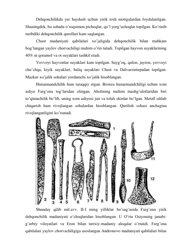 Dehqonchilikda yer haydash uchun yirik tosh motigalardan foydalanilgan. 
Shuningdek, bu sohada o’roqsimon pichoqlar, qo’l yorg’uchoqlar topilgan. Ko’rinib 
turibdiki dehqonchilik qurollari kam saqlangan.  
Chust madaniyati qabilalari xo’jaligida dehqonchilik bilan mahkam 
bog’langan yaylov chorvachiligi muhim o’rin tutadi. Topilgan hayvon suyaklarining 
40% ni qoramol va ot suyaklari tashkil etadi.  
Yovvoyi hayvonlar suyaklari kam topilgan. Sayg’oq, qulon, jayron, yovvoyi 
cho’chqa, kiyik suyaklari, baliq suyaklari Chust va Dalvarzintepadan topilgan. 
Mazkur xo’jalik sohalari yordamchi xo’jalik hisoblangan.  
Hunarmandchilik ham taraqqiy etgan. Bronza hunarmandchiligi uchun xom 
ashyo Farg’ona tog’laridan olingan. Aholining muhim mashg’ulotlaridan biri 
to’qimachilik bo’lib, uning xom ashyosi jun va tolali ekinlar bo’lgan. Metall ishlab 
chiqarish ham rivojlangan sohalardan hisoblangan. Qurilish sohasi anchagina 
rivojlanganligini ko’rsatadi.  
 
Shunday qilib mil.avv. II-I ming yilliklar bo’sag’asida Farg’ona yirik 
dehqonchilik madaniyati o’choqlaridan hisoblangan. U O’rta Osiyoning janubi-
g’arbiy viloyatlari va Eron bilan tarixiy-madaniy aloqalar o’rnatdi. Farg’ona 
qabilalari yaylov chorvachiligiga asoslangan Andronovo madaniyati qabilalari bilan 
