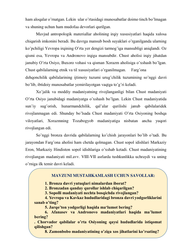 ham aloqalar o’rnatgan. Lekin  ular o’rtasidagi munosabatlar doimo tinch bo’lmagan 
va shuning uchun ham mudofaa devorlari qurilgan.  
Mavjud antropologik materiallar aholining irqiy xususiyatlari haqida xulosa 
chiqarish imkonini beradi. Bu davrga mansub bosh suyaklari o’rganilganda ularning 
ko’pchiligi Yevropa irqining O’rta yer dengizi tarmog’iga mansubligi aniqlandi. Oz 
qismi esa, Yevropa va Andronovo irqiga mansubdir. Chust aholisi irqiy jihatdan 
janubiy O’rta Osiyo, Buxoro vohasi va qisman Xorazm aholisiga o’xshash bo’lgan. 
Chust qabilalarning etnik va til xususiyatlari o’rganilmagan.  Farg’ona 
dehqonchilik qabilalarining ijtimoiy tuzumi urug’chilik tuzumining so’nggi davri 
bo’lib, ibtidoiy munosabatlar yemirilayotgan vaqtga to’g’ri keladi.  
Xo’jalik va moddiy madaniyatning rivojlanganligi bilan Chust madaniyati 
O’rta Osiyo janubidagi madaniyatga o’xshash bo’lgan. Lekin Chust madaniyatida 
sun’iy 
sug’orish, 
hunarmandchilik, 
qal’alar 
qurilishi 
janub 
qabilalaridek 
rivojlanmagan edi. Shunday bo’lsada Chust madaniyati O’rta Osiyoning boshqa 
viloyatlari, Xorazmning Tozabogyob madaniyatiga nisbatan ancha yuqori 
rivojlangan edi.  
So’nggi bronza davrida qabilalarning ko’chish jarayonlari bo’lib o’tadi. Bu 
jarayondan Farg’ona aholisi ham chetda qolmagan. Chust sopol idishlari Markaziy 
Eron, Markaziy Hindiston sopol idishlariga o’xshab ketadi. Chust madaniyatining 
rivojlangan madaniyati mil.avv. VIII-VII asrlarda tushkunlikka uchraydi va uning 
o’rniga ilk temir davri keladi. 
 
 
MAVZUNI MUSTAHKAMLASH UCHUN SAVOLLAR: 
1. Bronza davri yutuqlari nimalardan iborat?  
2. Bronzadan qanday qurollar ishlab chiqarilgan?  
3. Sopolli madaniyati nechta bosqichda rivojlangan?  
4. Yevropa va Kavkaz hududlaridagi bronza davri yodgorliklarini 
sanab o’ting?  
5. Jarqo’ton yodgorligi haqida ma‘lumot bering?  
6. Afanasev va Andronovo madaniyatlari haqida ma’lumot 
bering? 
. Chorvador qabilalar o’rta Osiyoning qaysi hududlarida istiqomat 
qilishgan? 
8. Zamonbobo madaniyatining o’ziga xos jihatlarini ko’rsating? 
