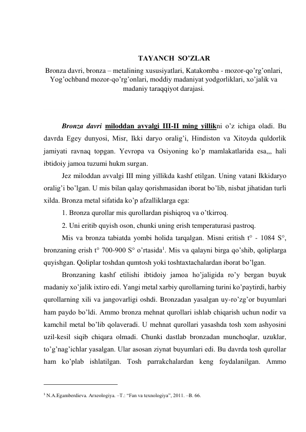  
 
TAYANCH  SO’ZLAR 
Bronza davri, bronza – metalining xususiyatlari, Katakomba - mozor-qo’rg’onlari, 
Yog’ochband mozor-qo’rg’onlari, moddiy madaniyat yodgorliklari, xo’jalik va 
madaniy taraqqiyot darajasi. 
 
 
Bronza davri miloddan avvalgi III-II ming yillikni o’z ichiga oladi. Bu 
davrda Egey dunyosi, Misr, Ikki daryo oralig’i, Hindiston va Xitoyda quldorlik 
jamiyati ravnaq topgan. Yevropa va Osiyoning ko’p mamlakatlarida esa,,, hali 
ibtidoiy jamoa tuzumi hukm surgan. 
Jez miloddan avvalgi III ming yillikda kashf etilgan. Uning vatani Ikkidaryo 
oralig’i bo’lgan. U mis bilan qalay qorishmasidan iborat bo’lib, nisbat jihatidan turli 
xilda. Bronza metal sifatida ko’p afzalliklarga ega: 
1. Bronza qurollar mis qurollardan pishiqroq va o’tkirroq. 
2. Uni eritib quyish oson, chunki uning erish temperaturasi pastroq. 
Mis va bronza tabiatda yombi holida tarqalgan. Misni eritish t° - 1084 S°, 
bronzaning erish t° 700-900 S° o’rtasida1. Mis va qalayni birga qo’shib, qoliplarga 
quyishgan. Qoliplar toshdan qumtosh yoki toshtaxtachalardan iborat bo’lgan. 
Bronzaning kashf etilishi ibtidoiy jamoa ho’jaligida ro’y bergan buyuk 
madaniy xo’jalik ixtiro edi. Yangi metal xarbiy qurollarning turini ko’paytirdi, harbiy 
qurollarning xili va jangovarligi oshdi. Bronzadan yasalgan uy-ro’zg’or buyumlari 
ham paydo bo’ldi. Ammo bronza mehnat qurollari ishlab chiqarish uchun nodir va 
kamchil metal bo’lib qolaveradi. U mehnat qurollari yasashda tosh xom ashyosini 
uzil-kesil siqib chiqara olmadi. Chunki dastlab bronzadan munchoqlar, uzuklar, 
to’g’nag’ichlar yasalgan. Ular asosan ziynat buyumlari edi. Bu davrda tosh qurollar 
ham ko’plab ishlatilgan. Tosh parrakchalardan keng foydalanilgan. Ammo 
                                                           
1 N.A.Egamberdieva. Arxeologiya. –T.: “Fan va texnologiya”, 2011. –B. 66. 
