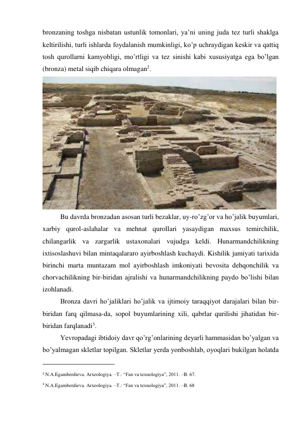 bronzaning toshga nisbatan ustunlik tomonlari, ya’ni uning juda tez turli shaklga 
keltirilishi, turli ishlarda foydalanish mumkinligi, ko’p uchraydigan keskir va qattiq 
tosh qurollarni kamyobligi, mo’rtligi va tez sinishi kabi xususiyatga ega bo’lgan 
(bronza) metal siqib chiqara olmagan2. 
 
Bu davrda bronzadan asosan turli bezaklar, uy-ro’zg’or va ho’jalik buyumlari, 
xarbiy qurol-aslahalar va mehnat qurollari yasaydigan maxsus temirchilik, 
chilangarlik va zargarlik ustaxonalari vujudga keldi. Hunarmandchilikning 
ixtisoslashuvi bilan mintaqalararo ayirboshlash kuchaydi. Kishilik jamiyati tarixida 
birinchi marta muntazam mol ayirboshlash imkoniyati bevosita dehqonchilik va 
chorvachilikning bir-biridan ajralishi va hunarmandchilikning paydo bo’lishi bilan 
izohlanadi. 
Bronza davri ho’jaliklari ho’jalik va ijtimoiy taraqqiyot darajalari bilan bir-
biridan farq qilmasa-da, sopol buyumlarining xili, qabrlar qurilishi jihatidan bir-
biridan farqlanadi3. 
Yevropadagi ibtidoiy davr qo’rg’onlarining deyarli hammasidan bo’yalgan va 
bo’yalmagan skletlar topilgan. Skletlar yerda yonboshlab, oyoqlari bukilgan holatda 
                                                           
2 N.A.Egamberdieva. Arxeologiya. –T.: “Fan va texnologiya”, 2011. –B. 67. 
3 N.A.Egamberdieva. Arxeologiya. –T.: “Fan va texnologiya”, 2011. –B. 68 
