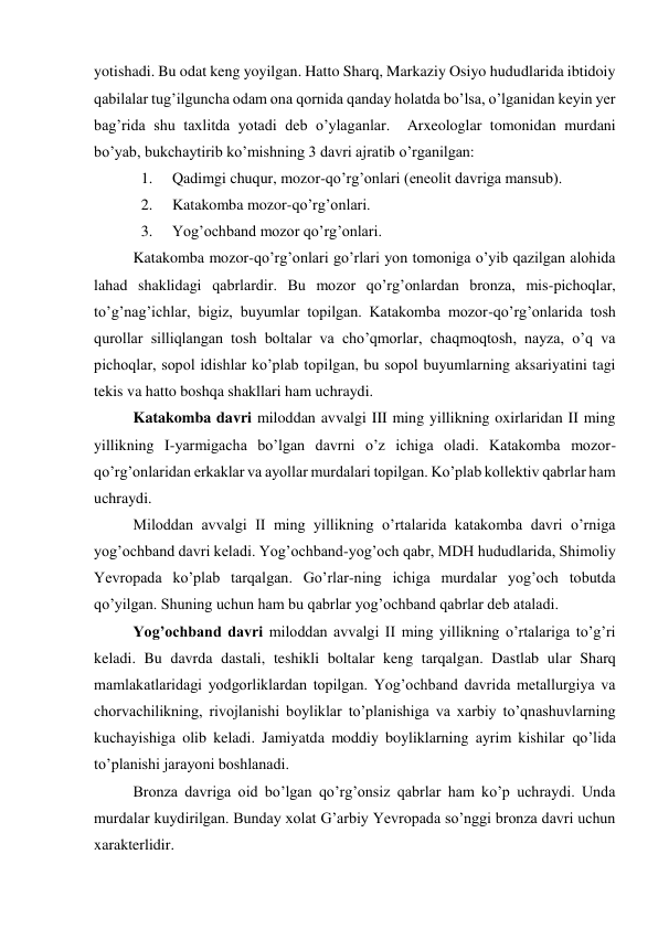 yotishadi. Bu odat keng yoyilgan. Hatto Sharq, Markaziy Osiyo hududlarida ibtidoiy 
qabilalar tug’ilguncha odam ona qornida qanday holatda bo’lsa, o’lganidan keyin yer 
bag’rida shu taxlitda yotadi deb o’ylaganlar.  Arxeologlar tomonidan murdani 
bo’yab, bukchaytirib ko’mishning 3 davri ajratib o’rganilgan: 
1. 
Qadimgi chuqur, mozor-qo’rg’onlari (eneolit davriga mansub). 
2. 
Katakomba mozor-qo’rg’onlari. 
3. 
Yog’ochband mozor qo’rg’onlari. 
Katakomba mozor-qo’rg’onlari go’rlari yon tomoniga o’yib qazilgan alohida 
lahad shaklidagi qabrlardir. Bu mozor qo’rg’onlardan bronza, mis-pichoqlar, 
to’g’nag’ichlar, bigiz, buyumlar topilgan. Katakomba mozor-qo’rg’onlarida tosh 
qurollar silliqlangan tosh boltalar va cho’qmorlar, chaqmoqtosh, nayza, o’q va 
pichoqlar, sopol idishlar ko’plab topilgan, bu sopol buyumlarning aksariyatini tagi 
tekis va hatto boshqa shakllari ham uchraydi.    
Katakomba davri miloddan avvalgi III ming yillikning oxirlaridan II ming 
yillikning I-yarmigacha bo’lgan davrni o’z ichiga oladi. Katakomba mozor-
qo’rg’onlaridan erkaklar va ayollar murdalari topilgan. Ko’plab kollektiv qabrlar ham 
uchraydi.  
Miloddan avvalgi II ming yillikning o’rtalarida katakomba davri o’rniga 
yog’ochband davri keladi. Yog’ochband-yog’och qabr, MDH hududlarida, Shimoliy 
Yevropada ko’plab tarqalgan. Go’rlar-ning ichiga murdalar yog’och tobutda 
qo’yilgan. Shuning uchun ham bu qabrlar yog’ochband qabrlar deb ataladi.  
Yog’ochband davri miloddan avvalgi II ming yillikning o’rtalariga to’g’ri 
keladi. Bu davrda dastali, teshikli boltalar keng tarqalgan. Dastlab ular Sharq 
mamlakatlaridagi yodgorliklardan topilgan. Yog’ochband davrida metallurgiya va 
chorvachilikning, rivojlanishi boyliklar to’planishiga va xarbiy to’qnashuvlarning 
kuchayishiga olib keladi. Jamiyatda moddiy boyliklarning ayrim kishilar qo’lida 
to’planishi jarayoni boshlanadi. 
Bronza davriga oid bo’lgan qo’rg’onsiz qabrlar ham ko’p uchraydi. Unda 
murdalar kuydirilgan. Bunday xolat G’arbiy Yevropada so’nggi bronza davri uchun 
xarakterlidir. 
