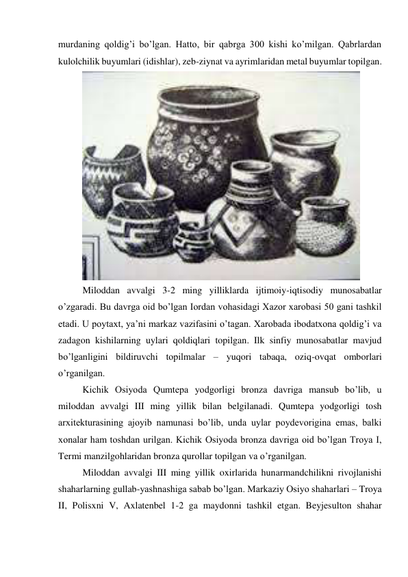 murdaning qoldig’i bo’lgan. Hatto, bir qabrga 300 kishi ko’milgan. Qabrlardan 
kulolchilik buyumlari (idishlar), zeb-ziynat va ayrimlaridan metal buyumlar topilgan. 
 
Miloddan avvalgi 3-2 ming yilliklarda ijtimoiy-iqtisodiy munosabatlar 
o’zgaradi. Bu davrga oid bo’lgan Iordan vohasidagi Xazor xarobasi 50 gani tashkil 
etadi. U poytaxt, ya’ni markaz vazifasini o’tagan. Xarobada ibodatxona qoldig’i va 
zadagon kishilarning uylari qoldiqlari topilgan. Ilk sinfiy munosabatlar mavjud 
bo’lganligini bildiruvchi topilmalar – yuqori tabaqa, oziq-ovqat omborlari 
o’rganilgan. 
Kichik Osiyoda Qumtepa yodgorligi bronza davriga mansub bo’lib, u 
miloddan avvalgi III ming yillik bilan belgilanadi. Qumtepa yodgorligi tosh 
arxitekturasining ajoyib namunasi bo’lib, unda uylar poydevorigina emas, balki 
xonalar ham toshdan urilgan. Kichik Osiyoda bronza davriga oid bo’lgan Troya I, 
Termi manzilgohlaridan bronza qurollar topilgan va o’rganilgan. 
Miloddan avvalgi III ming yillik oxirlarida hunarmandchilikni rivojlanishi 
shaharlarning gullab-yashnashiga sabab bo’lgan. Markaziy Osiyo shaharlari – Troya 
II, Polisxni V, Axlatenbel 1-2 ga maydonni tashkil etgan. Beyjesulton shahar 
