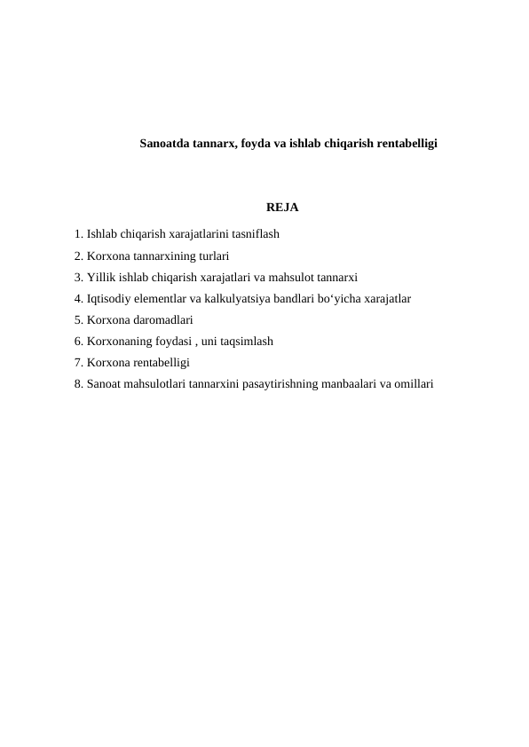 Sanoatda tannarx, foyda va ishlab chiqarish rentabelligi
REJA
1. Ishlab chiqarish xarajatlarini tasniflash 
2. Korxona tannarxining turlari
3. Yillik ishlab chiqarish xarajatlari va mahsulot tannarxi
4. Iqtisodiy elementlar va kalkulyatsiya bandlari bo‘yicha xarajatlar
5. Korxona daromadlari 
6. Korxonaning foydasi , uni taqsimlash 
7. Korxona rentabelligi
8. Sanoat mahsulotlari tannarxini pasaytirishning manbaalari va omillari
