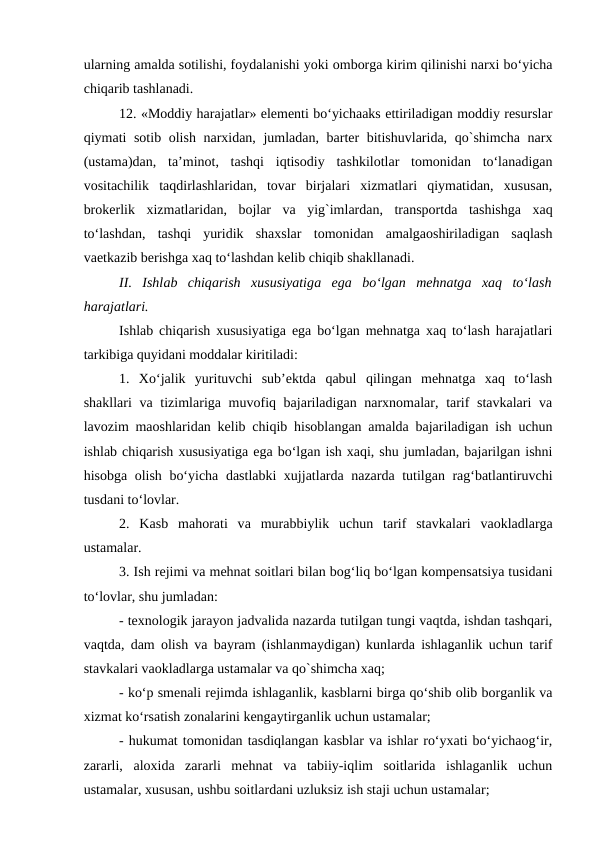 ularning amalda sotilishi, foydalanishi yoki omborga kirim qilinishi narxi bo‘yicha
chiqarib tashlanadi.
12. «Moddiy harajatlar» elementi bo‘yichaaks ettiriladigan moddiy resurslar
qiymati sotib olish narxidan, jumladan, barter bitishuvlarida, qo`shimcha narx
(ustama)dan,  ta’minot,  tashqi  iqtisodiy  tashkilotlar  tomonidan  to‘lanadigan
vositachilik  taqdirlashlaridan,  tovar  birjalari  xizmatlari  qiymatidan,  xususan,
brokerlik  xizmatlaridan,  bojlar  va  yig`imlardan,  transportda  tashishga  xaq
to‘lashdan,  tashqi  yuridik  shaxslar  tomonidan  amalgaoshiriladigan  saqlash
vaetkazib berishga xaq to‘lashdan kelib chiqib shakllanadi.
II.  Ishlab  chiqarish  xususiyatiga ega bo‘lgan  mehnatga xaq  to‘lash
harajatlari.
Ishlab chiqarish xususiyatiga ega bo‘lgan mehnatga xaq to‘lash harajatlari
tarkibiga quyidani moddalar kiritiladi:
1.  Xo‘jalik  yurituvchi  sub’ektda  qabul  qilingan  mehnatga  xaq  to‘lash
shakllari va tizimlariga muvofiq bajariladigan narxnomalar, tarif stavkalari  va
lavozim maoshlaridan kelib chiqib hisoblangan amalda bajariladigan ish uchun
ishlab chiqarish xususiyatiga ega bo‘lgan ish xaqi, shu jumladan, bajarilgan ishni
hisobga olish bo‘yicha dastlabki xujjatlarda nazarda tutilgan rag‘batlantiruvchi
tusdani to‘lovlar.
2.  Kasb  mahorati  va murabbiylik  uchun  tarif  stavkalari  vaokladlarga
ustamalar.
3. Ish rejimi va mehnat soitlari bilan bog‘liq bo‘lgan kompensatsiya tusidani
to‘lovlar, shu jumladan:
- texnologik jarayon jadvalida nazarda tutilgan tungi vaqtda, ishdan tashqari,
vaqtda, dam olish va bayram (ishlanmaydigan) kunlarda ishlaganlik uchun tarif
stavkalari vaokladlarga ustamalar va qo`shimcha xaq;
- ko‘p smenali rejimda ishlaganlik, kasblarni birga qo‘shib olib borganlik va
xizmat ko‘rsatish zonalarini kengaytirganlik uchun ustamalar;
- hukumat tomonidan tasdiqlangan kasblar va ishlar ro‘yxati bo‘yichaog‘ir,
zararli,  aloxida  zararli  mehnat  va  tabiiy-iqlim  soitlarida  ishlaganlik  uchun
ustamalar, xususan, ushbu soitlardani uzluksiz ish staji uchun ustamalar;

