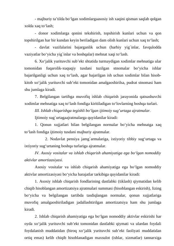 - majburiy ta’tilda bo‘lgan xodimlargaasosiy ish xaqini qisman saqlab qolgan
xolda xaq to‘lash;
-  donor  xodimlarga qonini  tekshirish,  topshirish  kunlari  uchun  va qon
topshirilgan har bir kundan keyin beriladigan dam olish kunlari uchun xaq to‘lash;
-  davlat  vazifalarini  bajarganlik  uchun  (harbiy  yig`inlar,  favqulodda
vaziyatlar bo‘yicha yig`inlar va boshqalar) mehnat xaqi to‘lash.
6. Xo‘jalik yurituvchi sub’ekt shtatida turmaydigan xodimlar mehnatiga ular
tomonidan  fuqarolik-xuquqiy  tusdani  tuzilgan  stnomalar  bo‘yicha  ishlar
bajarilganligi uchun xaq to‘lash, agar bajarilgan ish uchun xodimlar bilan hisob-
kitob xo‘jalik yurituvchi sub’ekt tomonidan amalgaoshirilsa, pudrat stnomasi ham
shu jumlaga kiradi.
7. Belgilangan tartibga muvofiq ishlab chiqarish jarayonida qatnashuvchi
xodimlar mehnatiga xaq to‘lash fondiga kiritiladigan to‘lovlarning boshqa turlari.
III. Ishlab chiqarishga tegishli bo‘lgan ijtimoiy sug’urtaga ajratmalar.
Ijtimoiy sug`urtagaajratmalarga quyidanilar kiradi:
1.  Qonun  xujjatlari  bilan  belgilangan  normalar  bo‘yicha  mehnatga xaq
to‘lash fondiga ijtimoiy tusdani majburiy ajratmalar.
2. Nodavlat pensiya jamg`armalariga, ixtiyoriy tibbiy sug‘urtaga va
ixtiyoriy sug‘urtaning boshqa turlariga ajratmalar.
IV. Asosiy vositalar va ishlab chiqarish ahamiyatiga ega bo‘lgan nomoddiy
aktivlar amortizasiyasi.
Asosiy vositalar  va ishlab chiqarish ahamiyatiga ega bo‘lgan nomoddiy
aktivlar amortizasiyasi bo‘yicha harajatlar tarkibiga quyidanilar kiradi:
1. Asosiy ishlab chiqarish fondlarining dastlabki (tiklash) qiymatidan kelib
chiqib hisoblangan amortizatsiya ajratmalari summasi (hisoblangan eskirish), lizing
bo‘yicha  va  belgilangan  tartibda  tasdiqlangan  normalar,  qonun  xujjatlariga
muvofiq  amalgaoshiriladigan  jadallashtirilgan  amortizatsiya  ham  shu  jumlaga
kiradi.
2. Ishlab chiqarish ahamiyatiga ega bo‘lgan nomoddiy aktivlar eskirishi har
oyda xo‘jalik yurituvchi sub’ekt tomonidan dastlabki qiymati va ulardan foydali
foydalanish muddatidan (biroq xo‘jalik yurituvchi sub’ekt faoliyati muddatidan
ortiq emas) kelib chiqib hisoblanadigan maxsulot (ishlar, xizmatlar) tannarxiga
