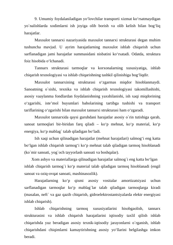 9. Umumiy foydalaniladigan yo‘lovchilar transporti xizmat ko‘rsatmaydigan
yo`nalishlarda  xodimlarni  ish  joyiga  olib  borish  va  olib  kelish  bilan  bog‘liq
harajatlar.
Maxsulot tannarxi nazariyasida maxsulot tannarxi strukturasi degan muhim
tushuncha mavjud.  U  ayrim  harajatlarning  maxsulot  ishlab  chiqarish  uchun
sarflanadigan jami harajatlar summasidani nisbatini ko‘rsatadi. Odatda, struktura
foiz hisobida o‘lchanadi.
Tannarx  strukturasi  tarmoqlar  va  korxonalarning  xususiyatiga,  ishlab
chiqarish texnologiyasi va ishlab chiqarishning tashkil qilinishiga bog‘liqdir.
Maxsulot  tannarxining  strukturasi  o‘zgarmas  miqdor  hisoblanmaydi.
Sanoatning  o`sishi,  texnika  va  ishlab  chiqarish  texnologiyasi  takomillashishi,
asosiy vaaylanma fondlardan foydalanishning yaxshilanishi, ish xaqi miqdorining
o‘zgarishi,  iste’mol  buyumlari  baholarining  tartibga  tushishi  va  transport
tariflarining o‘zgarishi bilan maxsulot tannarxi strukturasi ham o‘zgaradi.
Maxsulot tannarxida qaysi guruhdani harajatlar asosiy o`rin tutishiga qarab,
sanoat  tarmoqlari  bir-biridan  farq  qiladi  –  ko‘p  mehnat,  ko‘p  material,  ko‘p
energiya, ko‘p mablag` talab qiladigan bo‘ladi. 
Ish xaqi uchun qilinadigan harajatlar (mehnat harajatlari) salmog‘i eng katta
bo‘lgan ishlab chiqarish tarmog‘i ko‘p mehnat talab qiladigan tarmoq hisoblanadi
(ko`mir sanoati, yog`och tayyorlash sanoati va boshqalar).
   Xom ashyo va materiallarga qilinadigan harajatlar salmog`i eng katta bo‘lgan
ishlab chiqarish tarmog`i ko‘p material talab qiladigan tarmoq hisoblanadi (engil
sanoat va oziq-ovqat sanoati, mashinasozlik).
Harajatlarning  ko‘p  qismi
 asosiy  vositalar
 amortizatsiyasi  uchun
sarflanadigan  tarmoqlar  ko‘p  mablag`lar  talab  qiladigan  tarmoqlarga kiradi
(masalan, neft` va gaz qazib chiqarish, gidroelektrostantsiyalarda elektr energiyasi
ishlab chiqarish).
Ishlab  chiqarishning  tarmoq  xususiyatlarini  hisobgaolish,  tannarx
strukturasini  va  ishlab  chiqarish  harajatlarini  iqtisodiy  taxlil  qilish  ishlab
chiqarishda yuz beradigan asosiy texnik-iqtisodiy jarayonlarni o`rganish, ishlab
chiqarishdani  chiqimlarni  kamaytirishning  asosiy  yo‘llarini  belgilashga  imkon
beradi.   

