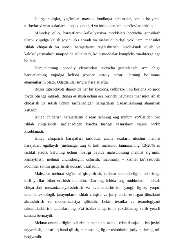 Ularga  soliqlar,  yig‘imlar,  maxsus  fondlarga  ajratmalar,  kredit  bo‘yicha
to‘lovlar xizmat safarlari, aloqa xizmatlari va boshqalar uchun to‘lovlar kiritiladi.
SHunday  qilib,  harajatlarni  kalkulyatsiya  moddalari  bo‘yicha  guruhlash
ularni vujudga kelish joyini aks etiradi va mahsulot birligi yoki jami mahsulot
ishlab  chiqarish  va  sotish  harajatlarini  rejalashtirish,  hisob-kitob  qilish  va
kalokulyatsiyalash maqsadida ishlatiladi, ko‘p moddalar kompleks xarakterga ega
bo‘ladi.
Harajatlarning  iqtisodiy  elementlari  bo‘yicha  guruhlanishi  o‘z  ichiga
harajatlarning  vujudga  kelishi  joyidan  qatoiy  nazar  ularning  bo‘linmas
elementlarini oladi. Odatda ular to‘g‘ri harajatlardir.
Bozor iqtisodiyoti sharoitida har bir korxona, tadbirkor iloji boricha ko‘proq
foyda olishga intiladi. Bunga erishish uchun esa birinchi navbatda mahsulot ishlab
chiqarish  va  sotish  uchun  sarflanadigan  harajatlarni  qisqartirishning  ahamiyati
kattadir.
Ishlab chiqarish harajatlarini qisqartirishning eng muhim yo‘llaridan biri
ishlab  chiqarishda  sarflanadigan  barcha  turdagi  resurslarni  tejash  bo‘lib
xisoblanadi.
Ishlab  chiqarish  harajatlari  tarkibida  ancha  sezilarli  ulushni  mehnat
harajatlari  egallaydi  (mehnatga  xaq  to‘lash  mahsulot  tannarxining  13-20%  ni
tashkil  etadi).  SHuning  uchun  hozirgi  paytda  mahsulotning  mehnat  sig‘imini
kamaytirish,  mehnat  unumdorlgini  oshirish,  maomuriy  –  xizmat  ko‘rsatuvchi
xodimlar sonini qisqartirish dolzarb vazifadir.
Mahsulot mehnat sig‘imini qisqartirish, mehnat unumdorligini oshirishga
turli  yo‘llar  bilan  erishish  mumkin.  Ularning  ichida  eng  muhimlari  –  ishlab
chiqarishni  mexanizatsiyalashtirish  va  avtomatlashtirish,  yangi,  ilg‘or,  yuqori
unumli texnologik jarayonlarni ishlab chiqish va joriy etish, eskirgan jihozlarni
almashtirish  va  modernizatsiya  qilishdir.  Lekin  texnika  va  texnologiyani
takomillashtirish tadbirlarining o‘zi ishlab chiqarishni yaxshilamay turib yetarli
samara bermaydi.
Mehnat unumdorligini oshirishda mehnatni tashkil etish darajasi – ish joyini
tayyorlash, uni to‘liq band qilish, mehnatning ilg‘or uslublarini joriy etishning roli
beqiyosdir.
