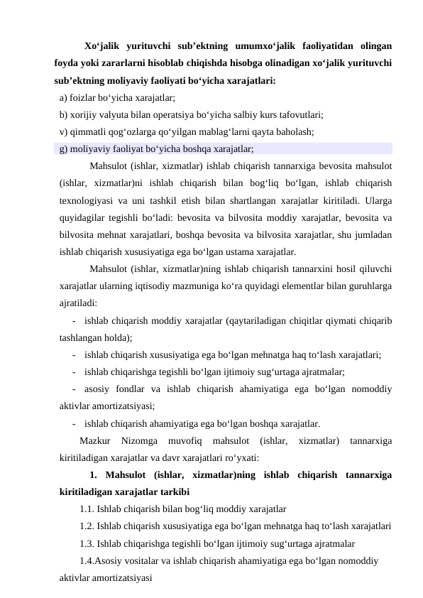 Xo‘jalik  yurituvchi  sub’ektning  umumxo‘jalik  faoliyatidan  olingan
foyda yoki zararlarni hisoblab chiqishda hisobga olinadigan xo‘jalik yurituvchi
sub’ektning moliyaviy faoliyati bo‘yicha xarajatlari:
a) foizlar bo‘yicha xarajatlar;
b) xorijiy valyuta bilan operatsiya bo‘yicha salbiy kurs tafovutlari;
v) qimmatli qog‘ozlarga qo‘yilgan mablag‘larni qayta baholash;
g) moliyaviy faoliyat bo‘yicha boshqa xarajatlar;
Mahsulot (ishlar, xizmatlar) ishlab chiqarish tannarxiga bevosita mahsulot
(ishlar,  xizmatlar)ni  ishlab  chiqarish  bilan  bog‘liq  bo‘lgan,  ishlab  chiqarish
texnologiyasi va uni tashkil etish bilan shartlangan xarajatlar kiritiladi. Ularga
quyidagilar tegishli bo‘ladi: bevosita va bilvosita moddiy xarajatlar, bevosita va
bilvosita mehnat xarajatlari, boshqa bevosita va bilvosita xarajatlar, shu jumladan
ishlab chiqarish xususiyatiga ega bo‘lgan ustama xarajatlar.
Mahsulot (ishlar, xizmatlar)ning ishlab chiqarish tannarxini hosil qiluvchi
xarajatlar ularning iqtisodiy mazmuniga ko‘ra quyidagi elementlar bilan guruhlarga
ajratiladi:
-
ishlab chiqarish moddiy xarajatlar (qaytariladigan chiqitlar qiymati chiqarib
tashlangan holda);
-
ishlab chiqarish xususiyatiga ega bo‘lgan mehnatga haq to‘lash xarajatlari;
-
ishlab chiqarishga tegishli bo‘lgan ijtimoiy sug‘urtaga ajratmalar;
-
asosiy  fondlar  va  ishlab  chiqarish  ahamiyatiga  ega  bo‘lgan  nomoddiy
aktivlar amortizatsiyasi;
-
ishlab chiqarish ahamiyatiga ega bo‘lgan boshqa xarajatlar.
Mazkur  Nizomga  muvofiq  mahsulot  (ishlar,  xizmatlar)  tannarxiga
kiritiladigan xarajatlar va davr xarajatlari ro‘yxati:
1.  Mahsulot  (ishlar,  xizmatlar)ning  ishlab  chiqarish  tannarxiga
kiritiladigan xarajatlar tarkibi
1.1. Ishlab chiqarish bilan bog‘liq moddiy xarajatlar
1.2. Ishlab chiqarish xususiyatiga ega bo‘lgan mehnatga haq to‘lash xarajatlari
1.3. Ishlab chiqarishga tegishli bo‘lgan ijtimoiy sug‘urtaga ajratmalar
1.4.Asosiy vositalar va ishlab chiqarish ahamiyatiga ega bo‘lgan nomoddiy 
aktivlar amortizatsiyasi
