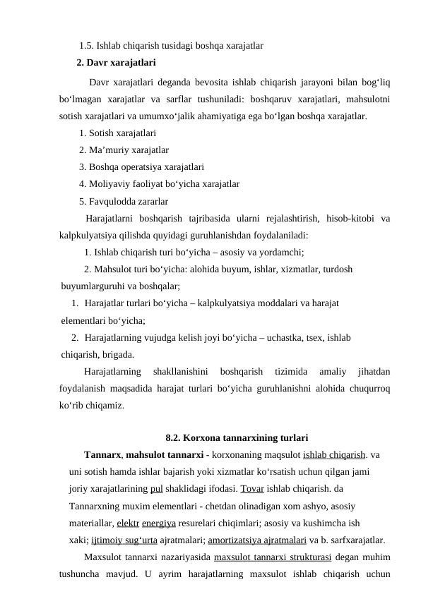 1.5. Ishlab chiqarish tusidagi boshqa xarajatlar
   2. Davr xarajatlari
Davr xarajatlari deganda bevosita ishlab chiqarish jarayoni bilan bog‘liq
bo‘lmagan  xarajatlar  va  sarflar  tushuniladi:  boshqaruv  xarajatlari,  mahsulotni
sotish xarajatlari va umumxo‘jalik ahamiyatiga ega bo‘lgan boshqa xarajatlar.
1. Sotish xarajatlari
2. Ma’muriy xarajatlar
3. Boshqa operatsiya xarajatlari
4. Moliyaviy faoliyat bo‘yicha xarajatlar
5. Favqulodda zararlar
    Harajatlarni  boshqarish  tajribasida  ularni  rejalashtirish,  hisob-kitobi  va
kalpkulyatsiya qilishda quyidagi guruhlanishdan foydalaniladi:
1. Ishlab chiqarish turi bo‘yicha – asosiy va yordamchi;
2. Mahsulot turi bo‘yicha: alohida buyum, ishlar, xizmatlar, turdosh 
 buyumlarguruhi va boshqalar;
1. Harajatlar turlari bo‘yicha – kalpkulyatsiya moddalari va harajat  
 elementlari bo‘yicha;
2. Harajatlarning vujudga kelish joyi bo‘yicha – uchastka, tsex, ishlab 
 chiqarish, brigada.
Harajatlarning  shakllanishini  boshqarish  tizimida  amaliy  jihatdan
foydalanish maqsadida harajat turlari bo‘yicha guruhlanishni alohida chuqurroq
ko‘rib chiqamiz.
8.2. Korxona tannarxining turlari
Tannarx, mahsulot tannarxi - korxonaning maqsulot ishlab
 
   chiqarish
 
 . va 
uni sotish hamda ishlar bajarish yoki xizmatlar ko‘rsatish uchun qilgan jami 
joriy xarajatlarining pul shaklidagi ifodasi. Tovar ishlab chiqarish. da 
Tannarxning muxim elementlari - chetdan olinadigan xom ashyo, asosiy 
materiallar, elektr energiya resurelari chiqimlari; asosiy va kushimcha ish 
xaki; ijtimoiy
 
   sug
 
 ‘  urta
 
  ajratmalari; amortizatsiya
 
   ajratmalari
 
  va b. sarfxarajatlar. 
Maxsulot tannarxi nazariyasida m  a  xsul
 
 o  t t
  a  nn
  a  rxi struktur
 
 a  si   degan muhim
tushuncha mavjud.  U  ayrim  harajatlarning  maxsulot  ishlab  chiqarish  uchun

