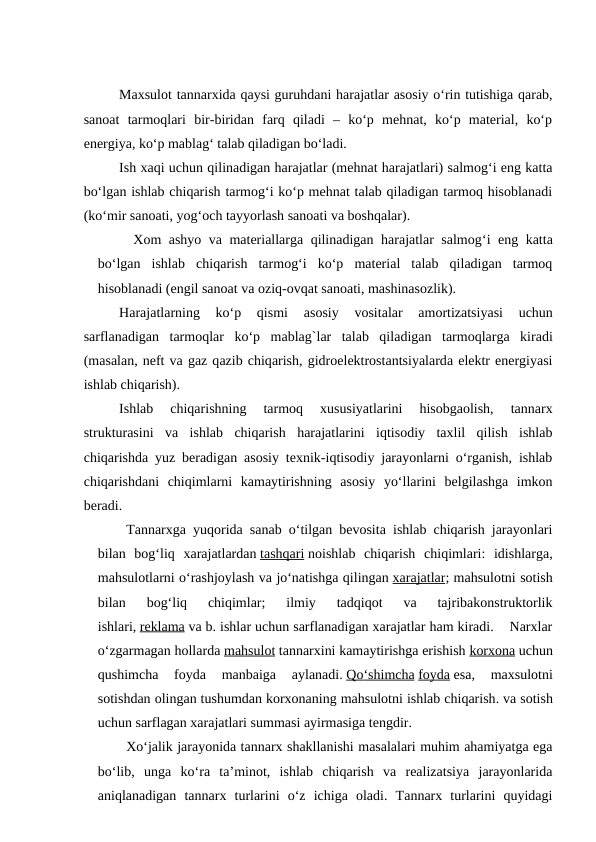 Maxsulot tannarxida qaysi guruhdani harajatlar asosiy o‘rin tutishiga qarab,
sanoat  tarmoqlari  bir-biridan  farq  qiladi  –  ko‘p  mehnat,  ko‘p  material,  ko‘p
energiya, ko‘p mablag‘ talab qiladigan bo‘ladi. 
Ish xaqi uchun qilinadigan harajatlar (mehnat harajatlari) salmog‘i eng katta
bo‘lgan ishlab chiqarish tarmog‘i ko‘p mehnat talab qiladigan tarmoq hisoblanadi
(ko‘mir sanoati, yog‘och tayyorlash sanoati va boshqalar).
Xom ashyo va materiallarga qilinadigan harajatlar salmog‘i eng katta
bo‘lgan  ishlab  chiqarish  tarmog‘i  ko‘p  material  talab  qiladigan  tarmoq
hisoblanadi (engil sanoat va oziq-ovqat sanoati, mashinasozlik).
Harajatlarning  ko‘p  qismi
 asosiy  vositalar
 amortizatsiyasi  uchun
sarflanadigan  tarmoqlar  ko‘p  mablag`lar  talab  qiladigan  tarmoqlarga kiradi
(masalan, neft va gaz qazib chiqarish, gidroelektrostantsiyalarda elektr energiyasi
ishlab chiqarish).
Ishlab  chiqarishning  tarmoq  xususiyatlarini  hisobgaolish,  tannarx
strukturasini  va  ishlab  chiqarish  harajatlarini  iqtisodiy  taxlil  qilish  ishlab
chiqarishda yuz beradigan asosiy texnik-iqtisodiy jarayonlarni o‘rganish, ishlab
chiqarishdani  chiqimlarni  kamaytirishning  asosiy  yo‘llarini  belgilashga  imkon
beradi.   
Tannarxga yuqorida sanab o‘tilgan bevosita ishlab chiqarish jarayonlari
bilan  bog‘liq  xarajatlardan tashqari noishlab  chiqarish  chiqimlari:  idishlarga,
mahsulotlarni o‘rashjoylash va jo‘natishga qilingan xarajatlar; mahsulotni sotish
bilan  bog‘liq  chiqimlar;  ilmiy  tadqiqot  va  tajribakonstruktorlik
ishlari, reklama va b. ishlar uchun sarflanadigan xarajatlar ham kiradi.    Narxlar
o‘zgarmagan hollarda mahsulot tannarxini kamaytirishga erishish korxona uchun
qushimcha  foyda  manbaiga  aylanadi. Qo
  ‘  shimcha
 
  foyda esa, 
maxsulotni
sotishdan olingan tushumdan korxonaning mahsulotni ishlab chiqarish. va sotish
uchun sarflagan xarajatlari summasi ayirmasiga tengdir.
Xo‘jalik jarayonida tannarx shakllanishi masalalari muhim ahamiyatga ega
bo‘lib,  unga  ko‘ra  ta’minot,  ishlab  chiqarish  va  realizatsiya  jarayonlarida
aniqlanadigan  tannarx  turlarini  o‘z  ichiga  oladi.  Tannarx  turlarini  quyidagi
