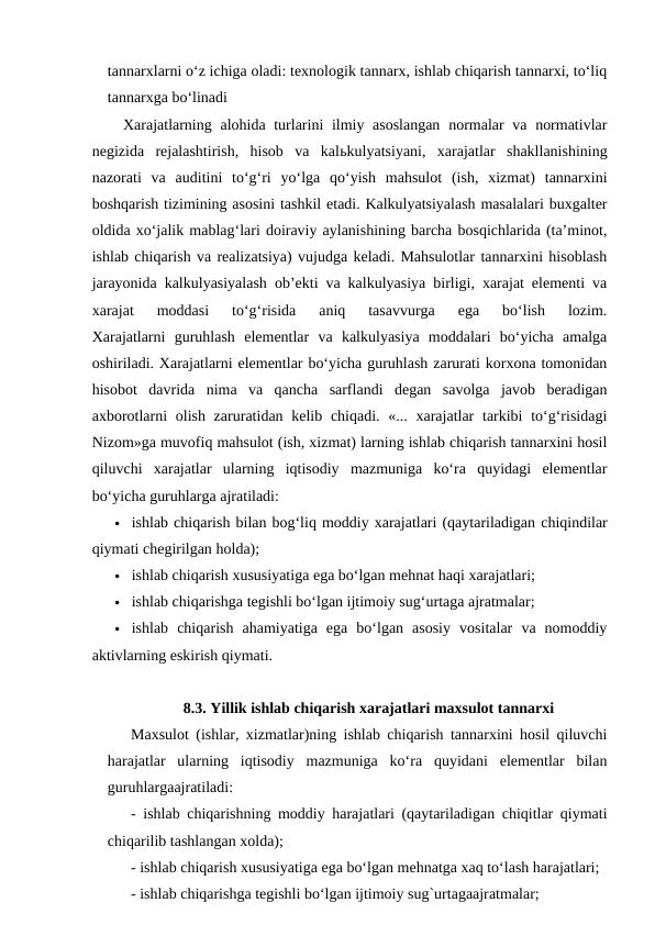 tannarxlarni o‘z ichiga oladi: texnologik tannarx, ishlab chiqarish tannarxi, to‘liq
tannarxga bo‘linadi
Xarajatlarning alohida turlarini ilmiy asoslangan  normalar  va normativlar
negizida  rejalashtirish,  hisob  va  kalьkulyatsiyani,  xarajatlar  shakllanishining
nazorati  va  auditini  to‘g‘ri  yo‘lga  qo‘yish  mahsulot  (ish,  xizmat)  tannarxini
boshqarish tizimining asosini tashkil etadi. Kalkulyatsiyalash masalalari buxgalter
oldida xo‘jalik mablag‘lari doiraviy aylanishining barcha bosqichlarida (ta’minot,
ishlab chiqarish va realizatsiya) vujudga keladi. Mahsulotlar tannarxini hisoblash
jarayonida kalkulyasiyalash ob’ekti va kalkulyasiya birligi, xarajat elementi va
xarajat  moddasi  to‘g‘risida  aniq  tasavvurga  ega  bo‘lish  lozim.
Xarajatlarni  guruhlash  elementlar  va  kalkulyasiya  moddalari  bo‘yicha  amalga
oshiriladi. Xarajatlarni elementlar bo‘yicha guruhlash zarurati korxona tomonidan
hisobot  davrida  nima  va  qancha  sarflandi  degan  savolga  javob  beradigan
axborotlarni  olish zaruratidan kelib chiqadi. «... xarajatlar  tarkibi  to‘g‘risidagi
Nizom»ga muvofiq mahsulot (ish, xizmat) larning ishlab chiqarish tannarxini hosil
qiluvchi  xarajatlar  ularning  iqtisodiy  mazmuniga  ko‘ra  quyidagi  elementlar
bo‘yicha guruhlarga ajratiladi:
 ishlab chiqarish bilan bog‘liq moddiy xarajatlari (qaytariladigan chiqindilar
qiymati chegirilgan holda);
 ishlab chiqarish xususiyatiga ega bo‘lgan mehnat haqi xarajatlari;
 ishlab chiqarishga tegishli bo‘lgan ijtimoiy sug‘urtaga ajratmalar;
 ishlab  chiqarish  ahamiyatiga  ega  bo‘lgan  asosiy  vositalar  va  nomoddiy
aktivlarning eskirish qiymati.
8.3. Yillik ishlab chiqarish xarajatlari maxsulot tannarxi
Maxsulot (ishlar, xizmatlar)ning ishlab chiqarish tannarxini hosil qiluvchi
harajatlar  ularning  iqtisodiy  mazmuniga  ko‘ra  quyidani  elementlar  bilan
guruhlargaajratiladi:
- ishlab chiqarishning moddiy harajatlari (qaytariladigan chiqitlar qiymati
chiqarilib tashlangan xolda);
- ishlab chiqarish xususiyatiga ega bo‘lgan mehnatga xaq to‘lash harajatlari;
- ishlab chiqarishga tegishli bo‘lgan ijtimoiy sug`urtagaajratmalar;

