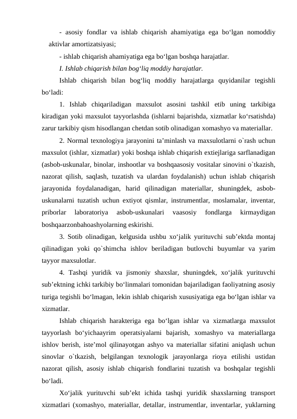 - asosiy  fondlar va ishlab chiqarish ahamiyatiga ega bo‘lgan nomoddiy
aktivlar amortizatsiyasi;
- ishlab chiqarish ahamiyatiga ega bo‘lgan boshqa harajatlar.
I. Ishlab chiqarish bilan bog‘liq moddiy harajatlar.
Ishlab  chiqarish  bilan  bog‘liq  moddiy  harajatlarga quyidanilar  tegishli
bo‘ladi:
1.  Ishlab  chiqariladigan  maxsulot  asosini  tashkil  etib  uning  tarkibiga
kiradigan yoki maxsulot tayyorlashda (ishlarni bajarishda, xizmatlar ko‘rsatishda)
zarur tarkibiy qism hisodlangan chetdan sotib olinadigan xomashyo va materiallar.
2. Normal texnologiya jarayonini ta’minlash va maxsulotlarni o`rash uchun
maxsulot (ishlar, xizmatlar) yoki boshqa ishlab chiqarish extiejlariga sarflanadigan
(asbob-uskunalar, binolar, inshootlar va boshqaasosiy vositalar sinovini o`tkazish,
nazorat qilish, saqlash, tuzatish va ulardan foydalanish) uchun ishlab chiqarish
jarayonida  foydalanadigan,  harid  qilinadigan  materiallar,  shuningdek,  asbob-
uskunalarni tuzatish uchun extiyot qismlar, instrumentlar, moslamalar, inventar,
priborlar  laboratoriya  asbob-uskunalari  vaasosiy  fondlarga  kirmaydigan
boshqaarzonbahoashyolarning eskirishi.
3. Sotib olinadigan, kelgusida ushbu xo‘jalik yurituvchi sub’ektda montaj
qilinadigan  yoki  qo`shimcha  ishlov  beriladigan  butlovchi  buyumlar  va  yarim
tayyor maxsulotlar.
4.  Tashqi  yuridik  va  jismoniy  shaxslar,  shuningdek,  xo‘jalik  yurituvchi
sub’ektning ichki tarkibiy bo‘linmalari tomonidan bajariladigan faoliyatning asosiy
turiga tegishli bo‘lmagan, lekin ishlab chiqarish xususiyatiga ega bo‘lgan ishlar va
xizmatlar.
Ishlab chiqarish harakteriga ega bo‘lgan ishlar  va xizmatlarga maxsulot
tayyorlash  bo‘yichaayrim  operatsiyalarni  bajarish,  xomashyo  va  materiallarga
ishlov berish, iste’mol qilinayotgan ashyo va materiallar sifatini aniqlash uchun
sinovlar  o`tkazish,  belgilangan  texnologik  jarayonlarga  rioya  etilishi  ustidan
nazorat qilish, asosiy ishlab chiqarish fondlarini tuzatish va boshqalar tegishli
bo‘ladi.
Xo‘jalik  yurituvchi  sub’ekt  ichida  tashqi  yuridik  shaxslarning  transport
xizmatlari (xomashyo, materiallar, detallar, instrumentlar, inventarlar, yuklarning
