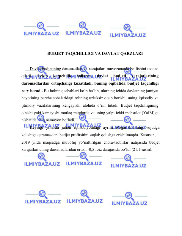  
 
 
 
 
 
BUDJET TAQCHILLIGI VA DAVLAT QARZLARI 
  
Davlat budjetining daromadlari va xarajatlari muvozanatda bo‘lishini taqozo 
qiladi. 
Lekin 
ko‘pchilik 
hollarda 
davlat 
budjeti 
xarajatlarining 
daromadlardan ortiqchaligi kuzatiladi, buning oqibatida budjet taqchilligi 
ro‘y beradi. Bu holning sabablari ko‘p bo‘lib, ularning ichida davlatning jamiyat 
hayotining barcha sohalaridagi rolining uzluksiz o‘sib borishi, uning iqtisodiy va 
ijtimoiy vazifalarining kengayishi alohida o‘rin tutadi. Budjet taqchilligining 
o‘sishi yoki kamayishi mutlaq miqdorda va uning yalpi ichki mahsulot (YaIM)ga 
nisbatida aniq namoyon bo‘ladi.   
Keyingi yillarda jahon iqtisodiyotidagi ayrim o‘zgarishlarning vujudga 
kelishiga qaramasdan, budjet profitsitini saqlab qolishga erishilmoqda. Xususan,  
2019 yilda maqsadga muvofiq yo‘naltirilgan chora-tadbirlar natijasida budjet 
xarajatlari uning daromadlaridan ortish -0,5 foiz darajasida bo‘ldi (21.1-rasm).      
