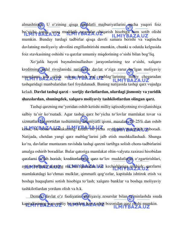  
 
almashtiradi. U o‘zining qisqa muddatli majburiyatlarini ancha yuqori foiz 
bo‘yicha yangi, uzoq muddatli zayomlar chiqarish hisobiga ham sotib olishi 
mumkin. Bunday turdagi tadbirlar qisqa davrli samara berishi va vaqtincha 
davlatning moliyaviy ahvolini engillashtirishi mumkin, chunki u odatda kelgusida 
foiz stavkasining oshishi va qarzlar umumiy miqdorining o‘sishi bilan bog‘liq.  
Xo‘jalik hayoti baynalminallashuv jarayonlarining tez o‘sishi, xalqaro 
kreditning jadal rivojlanishi natijasida davlat o‘ziga zarur bo‘lgan moliyaviy 
resurslarni jalb qilish uchun bo‘sh pul mablag‘larining milliy chegaradan 
tashqaridagi manbalaridan faol foydalanadi. Buning natijasida tashqi qarz vujudga 
keladi. Davlat tashqi qarzi – xorijiy davlatlardan, ulardagi jismoniy va yuridik 
shaxslardan, shuningdek, xalqaro moliyaviy tashkilotlardan olingan qarz.    
Tashqi qarzning me’yoridan oshib ketishi milliy iqtisodiyotning rivojlanishiga 
salbiy ta’sir ko‘rsatadi. Agar tashqi qarz bo‘yicha to‘lovlar mamlakat tovar va 
xizmatlari eksportidan tushumning ahamiyatli qismi, masalan, 20-25% dan oshib 
ketsa, bu holat mamlakatning kredit bo‘yicha reytingini pasaytirib yuboradi. 
Natijada, chetdan yangi qarz mablag‘larini jalb etish mushkullashadi. Shunga 
ko‘ra, davlatlar muntazam ravishda tashqi qarzni tartibga solish chora-tadbirlarini 
amalga oshirib boradilar. Bular qatoriga mamlakat oltin-valyuta zaxirasi hisobidan 
qarzlarni to‘lab borish; kreditorlarning qarz to‘lov muddatlarini o‘zgartirishlari, 
ayrim hollarda ularning ma’lum qismidan voz kechishlariga erishish; qarzlarni 
mamlakatdagi ko‘chmas mulklar, qimmatli qog‘ozlar, kapitalda ishtirok etish va 
boshqa huquqlarni sotish hisobiga to‘lash; xalqaro banklar va boshqa moliyaviy 
tashkilotlardan yordam olish va h.k.      
Demak, davlat o‘z faoliyatini moliyaviy resurslar bilan ta’minlashda ssuda 
kapitallarining ham milliy bozoridan, ham tashqi bozoridan qarz olishi mumkin.  
