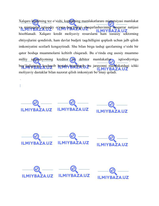  
 
Xalqaro kreditning tez o‘sishi, kapitalning mamlakatlararo migratsiyasi mamlakat 
va mintaqalar iqtisodiy o‘zaro bog‘liqligi chuqurlashuvining muqarrar natijasi 
hisoblanadi. Xalqaro kredit moliyaviy resurslarni ham xususiy sektorning 
ehtiyojlarini qondirish, ham davlat budjeti taqchilligini qoplash uchun jalb qilish 
imkoniyatini sezilarli kengaytiradi. Shu bilan birga tashqi qarzlarning o‘sishi bir 
qator boshqa muammolarni keltirib chiqaradi. Bu o‘rinda eng asosiy muammo 
milliy iqtisodiyotning kreditor va debitor mamlakatlar  iqtisodiyotiga 
bog‘liqligining kuchayib borishi hisoblanib, bu jarayonni mamlakatdagi ichki 
moliyaviy dastaklar bilan nazorat qilish imkoniyati bo‘lmay qoladi.  
 
