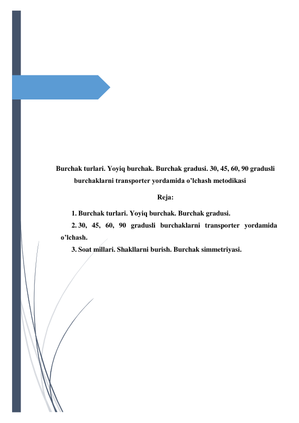  
 
 
 
 
 
 
 
 
 
Burchak turlari. Yoyiq burchak. Burchak gradusi. 30, 45, 60, 90 gradusli 
burchaklarni transporter yordamida o’lchash metodikasi 
Reja: 
1. Burchak turlari. Yoyiq burchak. Burchak gradusi. 
2. 30, 45, 60, 90 gradusli burchaklarni transporter yordamida 
o’lchash. 
3. Soat millari. Shakllarni burish. Burchak simmetriyasi. 
 
