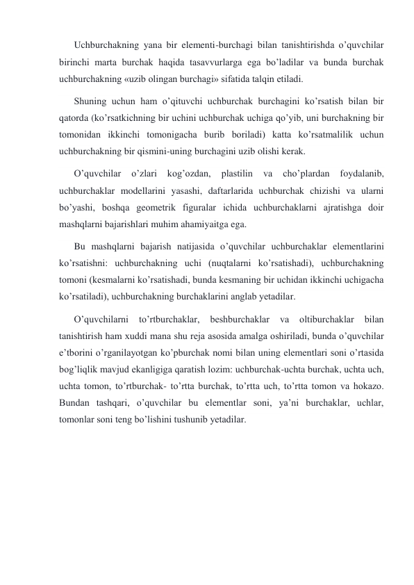 Uchburchakning yana bir elementi-burchagi bilan tanishtirishda o’quvchilar 
birinchi marta burchak haqida tasavvurlarga ega bo’ladilar va bunda burchak 
uchburchakning «uzib olingan burchagi» sifatida talqin etiladi. 
Shuning uchun ham o’qituvchi uchburchak burchagini ko’rsatish bilan bir 
qatorda (ko’rsatkichning bir uchini uchburchak uchiga qo’yib, uni burchakning bir 
tomonidan ikkinchi tomonigacha burib boriladi) katta ko’rsatmalilik uchun 
uchburchakning bir qismini-uning burchagini uzib olishi kerak. 
O’quvchilar 
o’zlari 
kog’ozdan, 
plastilin 
va 
cho’plardan 
foydalanib, 
uchburchaklar modellarini yasashi, daftarlarida uchburchak chizishi va ularni 
bo’yashi, boshqa geometrik figuralar ichida uchburchaklarni ajratishga doir 
mashqlarni bajarishlari muhim ahamiyaitga ega. 
Bu mashqlarni bajarish natijasida o’quvchilar uchburchaklar elementlarini 
ko’rsatishni: uchburchakning uchi (nuqtalarni ko’rsatishadi), uchburchakning 
tomoni (kesmalarni ko’rsatishadi, bunda kesmaning bir uchidan ikkinchi uchigacha 
ko’rsatiladi), uchburchakning burchaklarini anglab yetadilar. 
O’quvchilarni 
to’rtburchaklar, 
beshburchaklar 
va 
oltiburchaklar 
bilan 
tanishtirish ham xuddi mana shu reja asosida amalga oshiriladi, bunda o’quvchilar 
e’tborini o’rganilayotgan ko’pburchak nomi bilan uning elementlari soni o’rtasida 
bog’liqlik mavjud ekanligiga qaratish lozim: uchburchak-uchta burchak, uchta uch, 
uchta tomon, to’rtburchak- to’rtta burchak, to’rtta uch, to’rtta tomon va hokazo. 
Bundan tashqari, o’quvchilar bu elementlar soni, ya’ni burchaklar, uchlar, 
tomonlar soni teng bo’lishini tushunib yetadilar. 
