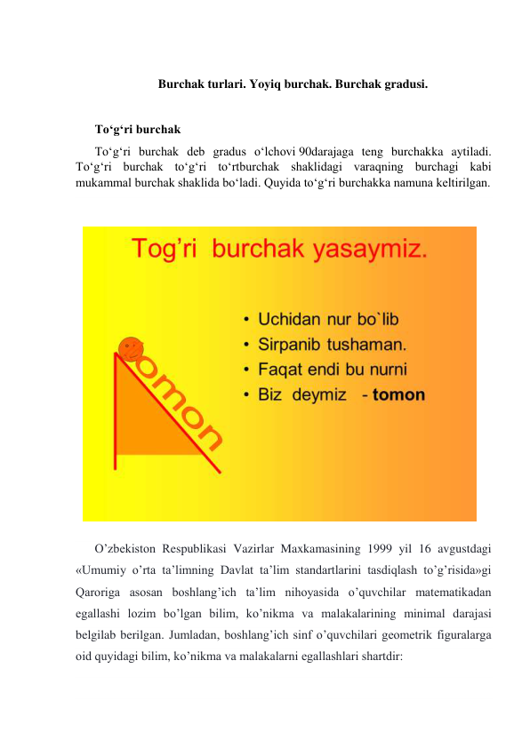  
Burchak turlari. Yoyiq burchak. Burchak gradusi. 
 
Toʻgʻri burchak 
Toʻgʻri burchak deb gradus oʻlchovi 90darajaga teng burchakka aytiladi. 
Toʻgʻri burchak toʻgʻri toʻrtburchak shaklidagi varaqning burchagi kabi 
mukammal burchak shaklida boʻladi. Quyida toʻgʻri burchakka namuna keltirilgan. 
 
 
O’zbekiston Respublikasi Vazirlar Maxkamasining 1999 yil 16 avgustdagi 
«Umumiy o’rta ta’limning Davlat ta’lim standartlarini tasdiqlash to’g’risida»gi 
Qaroriga asosan boshlang’ich ta’lim nihoyasida o’quvchilar matematikadan 
egallashi lozim bo’lgan bilim, ko’nikma va malakalarining minimal darajasi 
belgilab berilgan. Jumladan, boshlang’ich sinf o’quvchilari geometrik figuralarga 
oid quyidagi bilim, ko’nikma va malakalarni egallashlari shartdir: 
 
