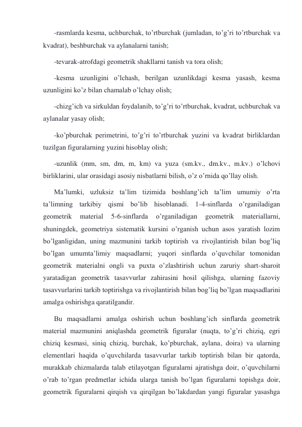 -rasmlarda kesma, uchburchak, to’rtburchak (jumladan, to’g’ri to’rtburchak va 
kvadrat), beshburchak va aylanalarni tanish; 
-tevarak-atrofdagi geometrik shakllarni tanish va tora olish; 
-kesma uzunligini o’lchash, berilgan uzunlikdagi kesma yasash, kesma 
uzunligini ko’z bilan chamalab o’lchay olish; 
-chizg’ich va sirkuldan foydalanib, to’g’ri to’rtburchak, kvadrat, uchburchak va 
aylanalar yasay olish; 
-ko’pburchak perimetrini, to’g’ri to’rtburchak yuzini va kvadrat birliklardan 
tuzilgan figuralarning yuzini hisoblay olish; 
-uzunlik (mm, sm, dm, m, km) va yuza (sm.kv., dm.kv., m.kv.) o’lchovi 
birliklarini, ular orasidagi asosiy nisbatlarni bilish, o’z o’rnida qo’llay olish. 
Ma’lumki, uzluksiz ta’lim tizimida boshlang’ich ta’lim umumiy o’rta 
ta’limning tarkibiy qismi bo’lib hisoblanadi. 1-4-sinflarda o’rganiladigan 
geometrik 
material 
5-6-sinflarda 
o’rganiladigan 
geometrik 
materiallarni, 
shuningdek, geometriya sistematik kursini o’rganish uchun asos yaratish lozim 
bo’lganligidan, uning mazmunini tarkib toptirish va rivojlantirish bilan bog’liq 
bo’lgan umumta’limiy maqsadlarni; yuqori sinflarda o’quvchilar tomonidan 
geometrik materialni ongli va puxta o’zlashtirish uchun zaruriy shart-sharoit 
yaratadigan geometrik tasavvurlar zahirasini hosil qilishga, ularning fazoviy 
tasavvurlarini tarkib toptirishga va rivojlantirish bilan bog’liq bo’lgan maqsadlarini 
amalga oshirishga qaratilgandir. 
Bu maqsadlarni amalga oshirish uchun boshlang’ich sinflarda geometrik 
material mazmunini aniqlashda geometrik figuralar (nuqta, to’g’ri chiziq, egri 
chiziq kesmasi, siniq chiziq, burchak, ko’pburchak, aylana, doira) va ularning 
elementlari haqida o’quvchilarda tasavvurlar tarkib toptirish bilan bir qatorda, 
murakkab chizmalarda talab etilayotgan figuralarni ajratishga doir, o’quvchilarni 
o’rab to’rgan predmetlar ichida ularga tanish bo’lgan figuralarni topishga doir, 
geometrik figuralarni qirqish va qirqilgan bo’lakdardan yangi figuralar yasashga 
