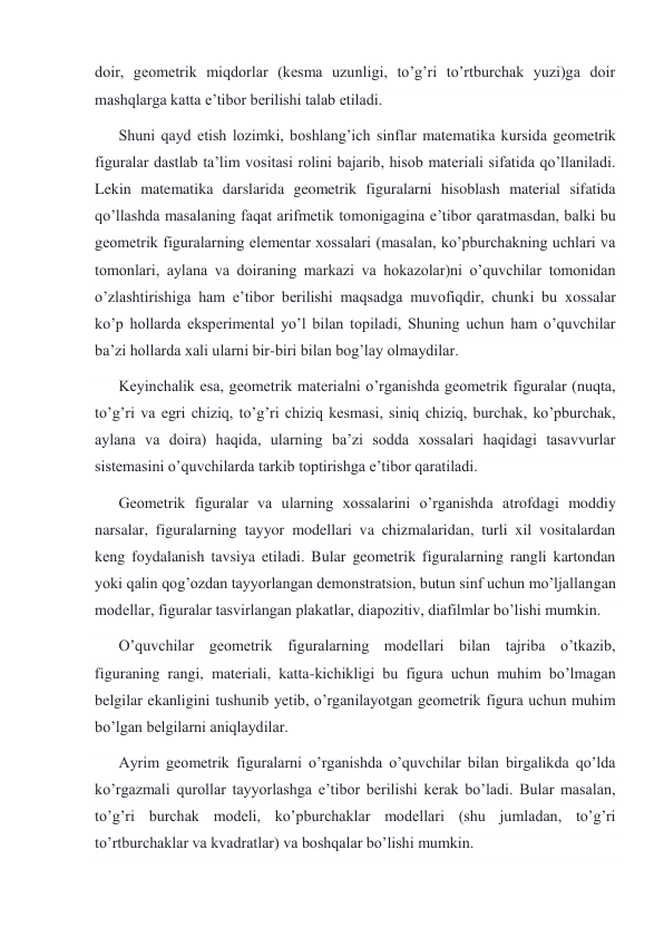 doir, geometrik miqdorlar (kesma uzunligi, to’g’ri to’rtburchak yuzi)ga doir 
mashqlarga katta e’tibor berilishi talab etiladi. 
Shuni qayd etish lozimki, boshlang’ich sinflar matematika kursida geometrik 
figuralar dastlab ta’lim vositasi rolini bajarib, hisob materiali sifatida qo’llaniladi. 
Lekin matematika darslarida geometrik figuralarni hisoblash material sifatida 
qo’llashda masalaning faqat arifmetik tomonigagina e’tibor qaratmasdan, balki bu 
geometrik figuralarning elementar xossalari (masalan, ko’pburchakning uchlari va 
tomonlari, aylana va doiraning markazi va hokazolar)ni o’quvchilar tomonidan 
o’zlashtirishiga ham e’tibor berilishi maqsadga muvofiqdir, chunki bu xossalar 
ko’p hollarda eksperimental yo’l bilan topiladi, Shuning uchun ham o’quvchilar 
ba’zi hollarda xali ularni bir-biri bilan bog’lay olmaydilar. 
Keyinchalik esa, geometrik materialni o’rganishda geometrik figuralar (nuqta, 
to’g’ri va egri chiziq, to’g’ri chiziq kesmasi, siniq chiziq, burchak, ko’pburchak, 
aylana va doira) haqida, ularning ba’zi sodda xossalari haqidagi tasavvurlar 
sistemasini o’quvchilarda tarkib toptirishga e’tibor qaratiladi. 
Geometrik figuralar va ularning xossalarini o’rganishda atrofdagi moddiy 
narsalar, figuralarning tayyor modellari va chizmalaridan, turli xil vositalardan 
keng foydalanish tavsiya etiladi. Bular geometrik figuralarning rangli kartondan 
yoki qalin qog’ozdan tayyorlangan demonstratsion, butun sinf uchun mo’ljallangan 
modellar, figuralar tasvirlangan plakatlar, diapozitiv, diafilmlar bo’lishi mumkin. 
O’quvchilar geometrik figuralarning modellari bilan tajriba o’tkazib, 
figuraning rangi, materiali, katta-kichikligi bu figura uchun muhim bo’lmagan 
belgilar ekanligini tushunib yetib, o’rganilayotgan geometrik figura uchun muhim 
bo’lgan belgilarni aniqlaydilar. 
Ayrim geometrik figuralarni o’rganishda o’quvchilar bilan birgalikda qo’lda 
ko’rgazmali qurollar tayyorlashga e’tibor berilishi kerak bo’ladi. Bular masalan, 
to’g’ri burchak modeli, ko’pburchaklar modellari (shu jumladan, to’g’ri 
to’rtburchaklar va kvadratlar) va boshqalar bo’lishi mumkin. 
