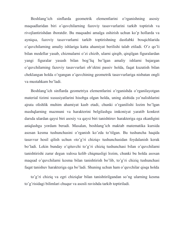 Boshlang’ich 
sinflarda 
geometrik 
elementlarini 
o’rganishning 
asosiy 
maqsadlaridan biri o’quvchilarning fazoviy tasavvurlarini tarkib toptirish va 
rivojlantirishdan iboratdir. Bu maqsadni amalga oshirish uchun ko’p hollarda va 
ayniqsa, fazoviy tasavvurlarni tarkib toptirishning dastlabki bosqichlarida 
o’quvchilarning amaliy ishlariga katta ahamiyat berilishi talab etiladi. O’z qo’li 
bilan modellar yasab, chizmalarni o’zi chizib, ularni qirqib, qirqilgan figuralardan 
yangi figuralar yasash bilan bog’liq bo’lgan amaliy ishlarni bajargan 
o’quvchilarning fazoviy tasavvurlari ob’ektni passiv holda, faqat kuzatish bilan 
cheklangan holda o’rgangan o’quvchining geometrik tasavvurlariga nisbatan ongli 
va mustahkam bo’ladi. 
Boshlang’ich sinflarda geometriya elementlarini o’rganishda o’rganilayotgan 
material tizimi xususiyatlarini hisobga olgan holda, uning alohida yo’nalishlarini 
ajrata olishlik muhim ahamiyat kasb etadi, chunki o’rganilishi lozim bo’lgan 
mashqlarning mazmuni va harakterini belgilashga imkoniyat yaratib konkret 
darsda ulardan qaysi biri asosiy va qaysi biri tanishtiruv harakteriga ega ekanligini 
aniqlashga yordam beradi. Masalan, boshlang’ich maktab matematika kursida 
asosan kesma tushunchasini o’rganish ko’zda to’tilgan. Bu tushuncha haqida 
tasavvur hosil qilish uchun «to’g’ri chiziq» tushunchasidan foydalanish kerak 
bo’ladi. Lekin bunday o’qituvchi to’g’ri chiziq tushunchasi bilan o’quvchilarni 
tanishtirishi zarur degan xulosa kelib chiqmasligi lozim, chunki bu holda asosan 
maqsad o’quvchilarni kesma bilan tanishtirish bo’lib, to’g’ri chiziq tushunchasi 
faqat tanishuv harakteriga ega bo’ladi. Shuning uchun ham o’quvchilar qisqa holda 
to’g’ri chiziq va egri chiziqlar bilan tanishtirilgandan so’ng ularning kesma 
to’g’risidagi bilimlari chuqur va asosli ravishda tarkib toptiriladi. 
