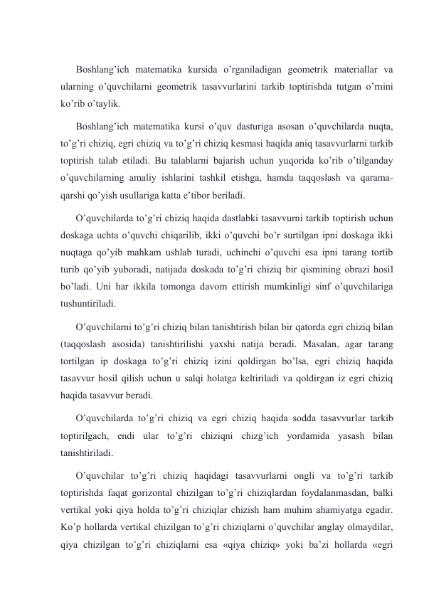  
 Boshlang’ich matematika kursida o’rganiladigan geometrik materiallar va 
ularning o’quvchilarni geometrik tasavvurlarini tarkib toptirishda tutgan o’rnini 
ko’rib o’taylik. 
Boshlang’ich matematika kursi o’quv dasturiga asosan o’quvchilarda nuqta, 
to’g’ri chiziq, egri chiziq va to’g’ri chiziq kesmasi haqida aniq tasavvurlarni tarkib 
toptirish talab etiladi. Bu talablarni bajarish uchun yuqorida ko’rib o’tilganday 
o’quvchilarning amaliy ishlarini tashkil etishga, hamda taqqoslash va qarama- 
qarshi qo’yish usullariga katta e’tibor beriladi. 
O’quvchilarda to’g’ri chiziq haqida dastlabki tasavvurni tarkib toptirish uchun 
doskaga uchta o’quvchi chiqarilib, ikki o’quvchi bo’r surtilgan ipni doskaga ikki 
nuqtaga qo’yib mahkam ushlab turadi, uchinchi o’quvchi esa ipni tarang tortib 
turib qo’yib yuboradi, natijada doskada to’g’ri chiziq bir qismining obrazi hosil 
bo’ladi. Uni har ikkila tomonga davom ettirish mumkinligi sinf o’quvchilariga 
tushuntiriladi. 
O’quvchilarni to’g’ri chiziq bilan tanishtirish bilan bir qatorda egri chiziq bilan 
(taqqoslash asosida) tanishtirilishi yaxshi natija beradi. Masalan, agar tarang 
tortilgan ip doskaga to’g’ri chiziq izini qoldirgan bo’lsa, egri chiziq haqida 
tasavvur hosil qilish uchun u salqi holatga keltiriladi va qoldirgan iz egri chiziq 
haqida tasavvur beradi. 
O’quvchilarda to’g’ri chiziq va egri chiziq haqida sodda tasavvurlar tarkib 
toptirilgach, endi ular to’g’ri chiziqni chizg’ich yordamida yasash bilan 
tanishtiriladi. 
O’quvchilar to’g’ri chiziq haqidagi tasavvurlarni ongli va to’g’ri tarkib 
toptirishda faqat gorizontal chizilgan to’g’ri chiziqlardan foydalanmasdan, balki 
vertikal yoki qiya holda to’g’ri chiziqlar chizish ham muhim ahamiyatga egadir. 
Ko’p hollarda vertikal chizilgan to’g’ri chiziqlarni o’quvchilar anglay olmaydilar, 
qiya chizilgan to’g’ri chiziqlarni esa «qiya chiziq» yoki ba’zi hollarda «egri 
