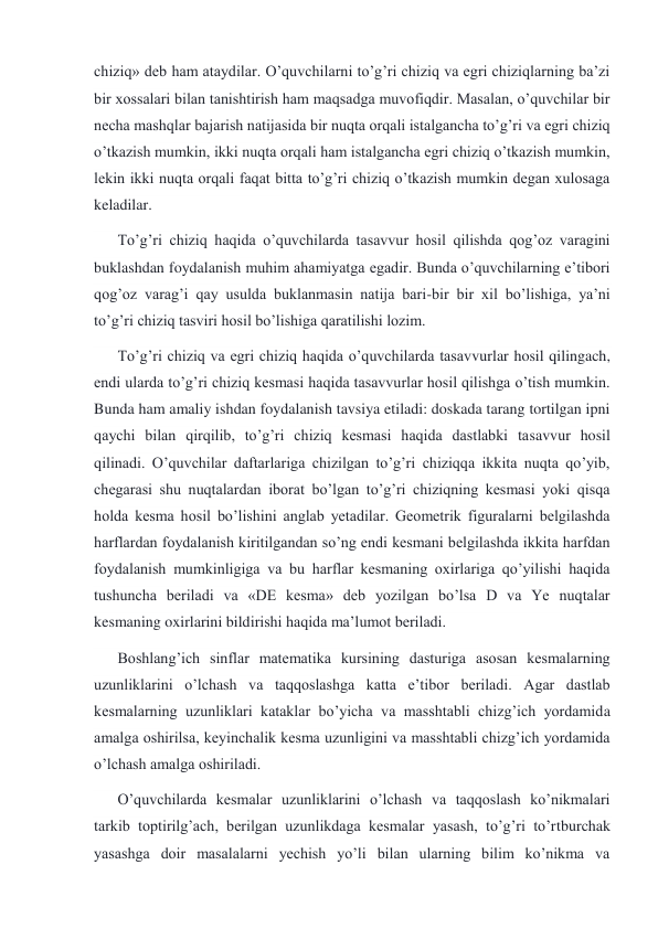 chiziq» deb ham ataydilar. O’quvchilarni to’g’ri chiziq va egri chiziqlarning ba’zi 
bir xossalari bilan tanishtirish ham maqsadga muvofiqdir. Masalan, o’quvchilar bir 
necha mashqlar bajarish natijasida bir nuqta orqali istalgancha to’g’ri va egri chiziq 
o’tkazish mumkin, ikki nuqta orqali ham istalgancha egri chiziq o’tkazish mumkin, 
lekin ikki nuqta orqali faqat bitta to’g’ri chiziq o’tkazish mumkin degan xulosaga 
keladilar. 
To’g’ri chiziq haqida o’quvchilarda tasavvur hosil qilishda qog’oz varagini 
buklashdan foydalanish muhim ahamiyatga egadir. Bunda o’quvchilarning e’tibori 
qog’oz varag’i qay usulda buklanmasin natija bari-bir bir xil bo’lishiga, ya’ni 
to’g’ri chiziq tasviri hosil bo’lishiga qaratilishi lozim. 
To’g’ri chiziq va egri chiziq haqida o’quvchilarda tasavvurlar hosil qilingach, 
endi ularda to’g’ri chiziq kesmasi haqida tasavvurlar hosil qilishga o’tish mumkin. 
Bunda ham amaliy ishdan foydalanish tavsiya etiladi: doskada tarang tortilgan ipni 
qaychi bilan qirqilib, to’g’ri chiziq kesmasi haqida dastlabki tasavvur hosil 
qilinadi. O’quvchilar daftarlariga chizilgan to’g’ri chiziqqa ikkita nuqta qo’yib, 
chegarasi shu nuqtalardan iborat bo’lgan to’g’ri chiziqning kesmasi yoki qisqa 
holda kesma hosil bo’lishini anglab yetadilar. Geometrik figuralarni belgilashda 
harflardan foydalanish kiritilgandan so’ng endi kesmani belgilashda ikkita harfdan 
foydalanish mumkinligiga va bu harflar kesmaning oxirlariga qo’yilishi haqida 
tushuncha beriladi va «DE kesma» deb yozilgan bo’lsa D va Ye nuqtalar 
kesmaning oxirlarini bildirishi haqida ma’lumot beriladi. 
Boshlang’ich sinflar matematika kursining dasturiga asosan kesmalarning 
uzunliklarini o’lchash va taqqoslashga katta e’tibor beriladi. Agar dastlab 
kesmalarning uzunliklari kataklar bo’yicha va masshtabli chizg’ich yordamida 
amalga oshirilsa, keyinchalik kesma uzunligini va masshtabli chizg’ich yordamida 
o’lchash amalga oshiriladi. 
O’quvchilarda kesmalar uzunliklarini o’lchash va taqqoslash ko’nikmalari 
tarkib toptirilg’ach, berilgan uzunlikdaga kesmalar yasash, to’g’ri to’rtburchak 
yasashga doir masalalarni yechish yo’li bilan ularning bilim ko’nikma va 
