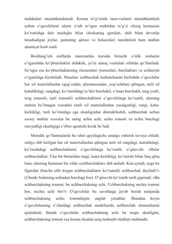 malakalari mustahkamlanadi. Kesma to’g’risida tasavvurlarni mustahkamlash 
uchun o’quvchilarni ularni o’rab to’rgan muhitdan to’g’ri chiziq kesmasini 
ko’rsatishga doir mashqlar bilan (doskaning qirralari, shift bilan devorlar 
tutashadigan joylar, partaning qirrasi va hokazolar) tanishtirish ham muhim 
ahamiyat kasb etadi. 
Boshlang’ich 
sinflarda 
matematika 
kursida 
birinchi 
o’nlik 
sonlarini 
o’rganishda ko’pburchaklar didaktik, ya’ni sanoq vositalari sifatida qo’llaniladi. 
So’ngra esa ko’pburchaklarning elementlari (tomonlari, burchaklari va uchlari)ni 
o’rganishga kirishiladi. Masalan: uchburchak tushunchasini kiritishda o’quvchilar 
har xil materiallardan (qog’ozdan, plastmassadan, yog’ochdan) qilingan, turli xil 
kattalikdagi, rangdagi, ko’rinishdagi (o’tkir burchakli, o’tmas burchakli, teng yonli, 
teng tomonli, turli tomonli) uchburchaklarni o’quvchilarga ko’rsatib, ularning 
muhim bo’lmagan xossalari (turli xil materiallardan yasalganligi, rangi, katta- 
kichikligi, turli ko’rinishga ega ekanligi)dan abstraktlashib, uchburchak uchun 
asosiy muhim xossalar bu uning uchta uchi, uchta tomoni va uchta burchagi 
mavjudligi ekanligiga e’tibor qaratishi kerak bo’ladi. 
Metodik qo’llanmalarda bu ishni quyidagicha amalga oshirish tavsiya etiladi; 
sinfga olib kirilgan har xil materiallardan qilingan turli xil rangdagi, kattalikdagi, 
ko’rinishdagi uchburchaklarni o’quvchilarga ko’rsatib, o’qituvchi: «Bular 
uchburchaklar. Ular bir-birlaridan rangi, katta-kichikligi, ko’rinishi bilan farq qilsa 
ham, ularning hammasi bir xilda «uchburchaklar» deb ataladi. Kim aytadi, nega bu 
figuralar (barcha olib kirgan uchburchaklarni ko’rsatadi) uchburchak deyiladi?» 
(Chunki bularning uchtadan burchagi bor). O’qituvchi ko’rsatib turib gapiradi: «Bu 
uchburchakning tomoni, bu uchburchakning uchi. Uchburchakning nechta tomoni 
bor, nechta uchi bor?» O’quvchilar bu savollarga javob berish natijasida 
uchburchakning 
uchta 
tomoniligini 
anglab 
yetadilar. 
Shundan 
keyin 
o’quvchilarning o’zlaridagi uchburchak modellarida uchburchak elementlarini 
ajratishadi. Bunda o’quvchilar uchburchakning uchi bu nuqta ekanligini, 
uchburchakning tomoni esa kesma ekanini aniq tushunib olishlari muhimdir. 
