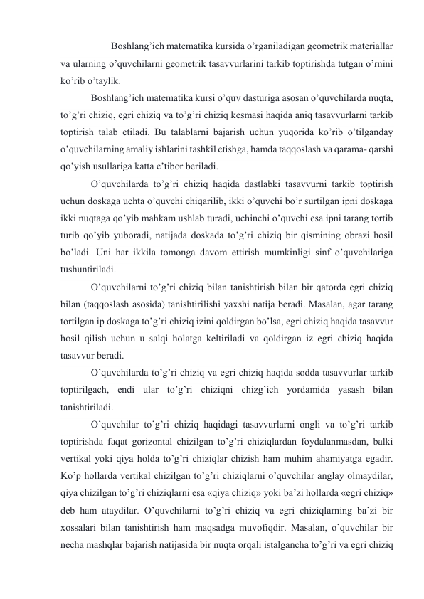  
Boshlang’ich matematika kursida o’rganiladigan geometrik materiallar 
va ularning o’quvchilarni geometrik tasavvurlarini tarkib toptirishda tutgan o’rnini 
ko’rib o’taylik. 
Boshlang’ich matematika kursi o’quv dasturiga asosan o’quvchilarda nuqta, 
to’g’ri chiziq, egri chiziq va to’g’ri chiziq kesmasi haqida aniq tasavvurlarni tarkib 
toptirish talab etiladi. Bu talablarni bajarish uchun yuqorida ko’rib o’tilganday 
o’quvchilarning amaliy ishlarini tashkil etishga, hamda taqqoslash va qarama- qarshi 
qo’yish usullariga katta e’tibor beriladi. 
O’quvchilarda to’g’ri chiziq haqida dastlabki tasavvurni tarkib toptirish 
uchun doskaga uchta o’quvchi chiqarilib, ikki o’quvchi bo’r surtilgan ipni doskaga 
ikki nuqtaga qo’yib mahkam ushlab turadi, uchinchi o’quvchi esa ipni tarang tortib 
turib qo’yib yuboradi, natijada doskada to’g’ri chiziq bir qismining obrazi hosil 
bo’ladi. Uni har ikkila tomonga davom ettirish mumkinligi sinf o’quvchilariga 
tushuntiriladi. 
O’quvchilarni to’g’ri chiziq bilan tanishtirish bilan bir qatorda egri chiziq 
bilan (taqqoslash asosida) tanishtirilishi yaxshi natija beradi. Masalan, agar tarang 
tortilgan ip doskaga to’g’ri chiziq izini qoldirgan bo’lsa, egri chiziq haqida tasavvur 
hosil qilish uchun u salqi holatga keltiriladi va qoldirgan iz egri chiziq haqida 
tasavvur beradi. 
O’quvchilarda to’g’ri chiziq va egri chiziq haqida sodda tasavvurlar tarkib 
toptirilgach, endi ular to’g’ri chiziqni chizg’ich yordamida yasash bilan 
tanishtiriladi. 
O’quvchilar to’g’ri chiziq haqidagi tasavvurlarni ongli va to’g’ri tarkib 
toptirishda faqat gorizontal chizilgan to’g’ri chiziqlardan foydalanmasdan, balki 
vertikal yoki qiya holda to’g’ri chiziqlar chizish ham muhim ahamiyatga egadir. 
Ko’p hollarda vertikal chizilgan to’g’ri chiziqlarni o’quvchilar anglay olmaydilar, 
qiya chizilgan to’g’ri chiziqlarni esa «qiya chiziq» yoki ba’zi hollarda «egri chiziq» 
deb ham ataydilar. O’quvchilarni to’g’ri chiziq va egri chiziqlarning ba’zi bir 
xossalari bilan tanishtirish ham maqsadga muvofiqdir. Masalan, o’quvchilar bir 
necha mashqlar bajarish natijasida bir nuqta orqali istalgancha to’g’ri va egri chiziq 
