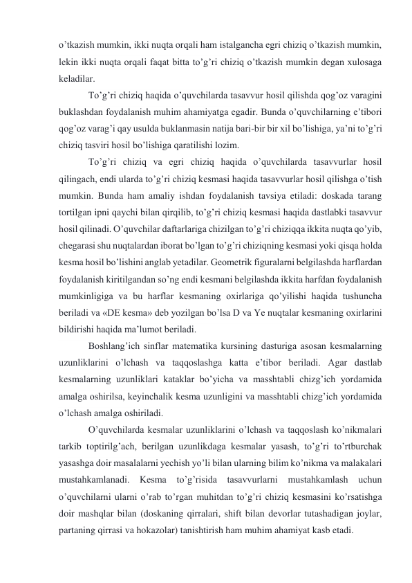 o’tkazish mumkin, ikki nuqta orqali ham istalgancha egri chiziq o’tkazish mumkin, 
lekin ikki nuqta orqali faqat bitta to’g’ri chiziq o’tkazish mumkin degan xulosaga 
keladilar. 
To’g’ri chiziq haqida o’quvchilarda tasavvur hosil qilishda qog’oz varagini 
buklashdan foydalanish muhim ahamiyatga egadir. Bunda o’quvchilarning e’tibori 
qog’oz varag’i qay usulda buklanmasin natija bari-bir bir xil bo’lishiga, ya’ni to’g’ri 
chiziq tasviri hosil bo’lishiga qaratilishi lozim. 
To’g’ri chiziq va egri chiziq haqida o’quvchilarda tasavvurlar hosil 
qilingach, endi ularda to’g’ri chiziq kesmasi haqida tasavvurlar hosil qilishga o’tish 
mumkin. Bunda ham amaliy ishdan foydalanish tavsiya etiladi: doskada tarang 
tortilgan ipni qaychi bilan qirqilib, to’g’ri chiziq kesmasi haqida dastlabki tasavvur 
hosil qilinadi. O’quvchilar daftarlariga chizilgan to’g’ri chiziqqa ikkita nuqta qo’yib, 
chegarasi shu nuqtalardan iborat bo’lgan to’g’ri chiziqning kesmasi yoki qisqa holda 
kesma hosil bo’lishini anglab yetadilar. Geometrik figuralarni belgilashda harflardan 
foydalanish kiritilgandan so’ng endi kesmani belgilashda ikkita harfdan foydalanish 
mumkinligiga va bu harflar kesmaning oxirlariga qo’yilishi haqida tushuncha 
beriladi va «DE kesma» deb yozilgan bo’lsa D va Ye nuqtalar kesmaning oxirlarini 
bildirishi haqida ma’lumot beriladi. 
Boshlang’ich sinflar matematika kursining dasturiga asosan kesmalarning 
uzunliklarini o’lchash va taqqoslashga katta e’tibor beriladi. Agar dastlab 
kesmalarning uzunliklari kataklar bo’yicha va masshtabli chizg’ich yordamida 
amalga oshirilsa, keyinchalik kesma uzunligini va masshtabli chizg’ich yordamida 
o’lchash amalga oshiriladi. 
O’quvchilarda kesmalar uzunliklarini o’lchash va taqqoslash ko’nikmalari 
tarkib toptirilg’ach, berilgan uzunlikdaga kesmalar yasash, to’g’ri to’rtburchak 
yasashga doir masalalarni yechish yo’li bilan ularning bilim ko’nikma va malakalari 
mustahkamlanadi. Kesma 
to’g’risida tasavvurlarni mustahkamlash uchun 
o’quvchilarni ularni o’rab to’rgan muhitdan to’g’ri chiziq kesmasini ko’rsatishga 
doir mashqlar bilan (doskaning qirralari, shift bilan devorlar tutashadigan joylar, 
partaning qirrasi va hokazolar) tanishtirish ham muhim ahamiyat kasb etadi. 
