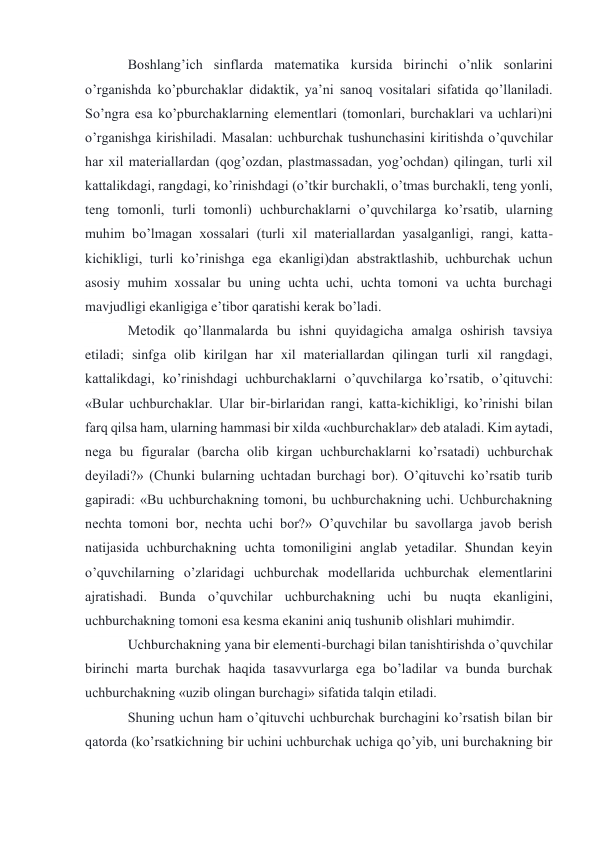 Boshlang’ich sinflarda matematika kursida birinchi o’nlik sonlarini 
o’rganishda ko’pburchaklar didaktik, ya’ni sanoq vositalari sifatida qo’llaniladi. 
So’ngra esa ko’pburchaklarning elementlari (tomonlari, burchaklari va uchlari)ni 
o’rganishga kirishiladi. Masalan: uchburchak tushunchasini kiritishda o’quvchilar 
har xil materiallardan (qog’ozdan, plastmassadan, yog’ochdan) qilingan, turli xil 
kattalikdagi, rangdagi, ko’rinishdagi (o’tkir burchakli, o’tmas burchakli, teng yonli, 
teng tomonli, turli tomonli) uchburchaklarni o’quvchilarga ko’rsatib, ularning 
muhim bo’lmagan xossalari (turli xil materiallardan yasalganligi, rangi, katta- 
kichikligi, turli ko’rinishga ega ekanligi)dan abstraktlashib, uchburchak uchun 
asosiy muhim xossalar bu uning uchta uchi, uchta tomoni va uchta burchagi 
mavjudligi ekanligiga e’tibor qaratishi kerak bo’ladi. 
Metodik qo’llanmalarda bu ishni quyidagicha amalga oshirish tavsiya 
etiladi; sinfga olib kirilgan har xil materiallardan qilingan turli xil rangdagi, 
kattalikdagi, ko’rinishdagi uchburchaklarni o’quvchilarga ko’rsatib, o’qituvchi: 
«Bular uchburchaklar. Ular bir-birlaridan rangi, katta-kichikligi, ko’rinishi bilan 
farq qilsa ham, ularning hammasi bir xilda «uchburchaklar» deb ataladi. Kim aytadi, 
nega bu figuralar (barcha olib kirgan uchburchaklarni ko’rsatadi) uchburchak 
deyiladi?» (Chunki bularning uchtadan burchagi bor). O’qituvchi ko’rsatib turib 
gapiradi: «Bu uchburchakning tomoni, bu uchburchakning uchi. Uchburchakning 
nechta tomoni bor, nechta uchi bor?» O’quvchilar bu savollarga javob berish 
natijasida uchburchakning uchta tomoniligini anglab yetadilar. Shundan keyin 
o’quvchilarning o’zlaridagi uchburchak modellarida uchburchak elementlarini 
ajratishadi. Bunda o’quvchilar uchburchakning uchi bu nuqta ekanligini, 
uchburchakning tomoni esa kesma ekanini aniq tushunib olishlari muhimdir. 
Uchburchakning yana bir elementi-burchagi bilan tanishtirishda o’quvchilar 
birinchi marta burchak haqida tasavvurlarga ega bo’ladilar va bunda burchak 
uchburchakning «uzib olingan burchagi» sifatida talqin etiladi. 
Shuning uchun ham o’qituvchi uchburchak burchagini ko’rsatish bilan bir 
qatorda (ko’rsatkichning bir uchini uchburchak uchiga qo’yib, uni burchakning bir 
