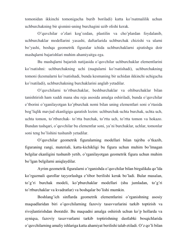 tomonidan ikkinchi tomonigacha burib boriladi) katta ko’rsatmalilik uchun 
uchburchakning bir qismini-uning burchagini uzib olishi kerak. 
O’quvchilar o’zlari kog’ozdan, plastilin va cho’plardan foydalanib, 
uchburchaklar modellarini yasashi, daftarlarida uchburchak chizishi va ularni 
bo’yashi, boshqa geometrik figuralar ichida uchburchaklarni ajratishga doir 
mashqlarni bajarishlari muhim ahamiyaitga ega. 
Bu mashqlarni bajarish natijasida o’quvchilar uchburchaklar elementlarini 
ko’rsatishni: uchburchakning uchi (nuqtalarni ko’rsatishadi), uchburchakning 
tomoni (kesmalarni ko’rsatishadi, bunda kesmaning bir uchidan ikkinchi uchigacha 
ko’rsatiladi), uchburchakning burchaklarini anglab yetadilar. 
O’quvchilarni to’rtburchaklar, beshburchaklar va oltiburchaklar bilan 
tanishtirish ham xuddi mana shu reja asosida amalga oshiriladi, bunda o’quvchilar 
e’tborini o’rganilayotgan ko’pburchak nomi bilan uning elementlari soni o’rtasida 
bog’liqlik mavjud ekanligiga qaratish lozim: uchburchak-uchta burchak, uchta uch, 
uchta tomon, to’rtburchak- to’rtta burchak, to’rtta uch, to’rtta tomon va hokazo. 
Bundan tashqari, o’quvchilar bu elementlar soni, ya’ni burchaklar, uchlar, tomonlar 
soni teng bo’lishini tushunib yetadilar. 
O’quvchilar geometrik figuralarning modellari bilan tajriba o’tkazib, 
figuraning rangi, materiali, katta-kichikligi bu figura uchun muhim bo’lmagan 
belgilar ekanligini tushunib yetib, o’rganilayotgan geometrik figura uchun muhim 
bo’lgan belgilarni aniqlaydilar. 
Ayrim geometrik figuralarni o’rganishda o’quvchilar bilan birgalikda qo’lda 
ko’rgazmali qurollar tayyorlashga e’tibor berilishi kerak bo’ladi. Bular masalan, 
to’g’ri burchak modeli, ko’pburchaklar modellari (shu jumladan, to’g’ri 
to’rtburchaklar va kvadratlar) va boshqalar bo’lishi mumkin. 
Boshlang’ich sinflarda geometrik elementlarini o’rganishning asosiy 
maqsadlaridan biri o’quvchilarning fazoviy tasavvurlarini tarkib toptirish va 
rivojlantirishdan iboratdir. Bu maqsadni amalga oshirish uchun ko’p hollarda va 
ayniqsa, fazoviy tasavvurlarni tarkib toptirishning dastlabki bosqichlarida 
o’quvchilarning amaliy ishlariga katta ahamiyat berilishi talab etiladi. O’z qo’li bilan 
