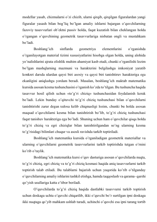 modellar yasab, chizmalarni o’zi chizib, ularni qirqib, qirqilgan figuralardan yangi 
figuralar yasash bilan bog’liq bo’lgan amaliy ishlarni bajargan o’quvchilarning 
fazoviy tasavvurlari ob’ektni passiv holda, faqat kuzatish bilan cheklangan holda 
o’rgangan o’quvchining geometrik tasavvurlariga nisbatan ongli va mustahkam 
bo’ladi. 
Boshlang’ich 
sinflarda 
geometriya 
elementlarini 
o’rganishda 
o’rganilayotgan material tizimi xususiyatlarini hisobga olgan holda, uning alohida 
yo’nalishlarini ajrata olishlik muhim ahamiyat kasb etadi, chunki o’rganilishi lozim 
bo’lgan mashqlarning mazmuni va harakterini belgilashga imkoniyat yaratib 
konkret darsda ulardan qaysi biri asosiy va qaysi biri tanishtiruv harakteriga ega 
ekanligini aniqlashga yordam beradi. Masalan, boshlang’ich maktab matematika 
kursida asosan kesma tushunchasini o’rganish ko’zda to’tilgan. Bu tushuncha haqida 
tasavvur hosil qilish uchun «to’g’ri chiziq» tushunchasidan foydalanish kerak 
bo’ladi. Lekin bunday o’qituvchi to’g’ri chiziq tushunchasi bilan o’quvchilarni 
tanishtirishi zarur degan xulosa kelib chiqmasligi lozim, chunki bu holda asosan 
maqsad o’quvchilarni kesma bilan tanishtirish bo’lib, to’g’ri chiziq tushunchasi 
faqat tanishuv harakteriga ega bo’ladi. Shuning uchun ham o’quvchilar qisqa holda 
to’g’ri chiziq va egri chiziqlar bilan tanishtirilgandan so’ng ularning kesma 
to’g’risidagi bilimlari chuqur va asosli ravishda tarkib toptiriladi. 
Boshlang’ich matematika kursida o’rganiladigan geometrik materiallar va 
ularning o’quvchilarni geometrik tasavvurlarini tarkib toptirishda tutgan o’rnini 
ko’rib o’taylik. 
Boshlang’ich matematika kursi o’quv dasturiga asosan o’quvchilarda nuqta, 
to’g’ri chiziq, egri chiziq va to’g’ri chiziq kesmasi haqida aniq tasavvurlarni tarkib 
toptirish talab etiladi. Bu talablarni bajarish uchun yuqorida ko’rib o’tilganday 
o’quvchilarning amaliy ishlarini tashkil etishga, hamda taqqoslash va qarama- qarshi 
qo’yish usullariga katta e’tibor beriladi. 
O’quvchilarda to’g’ri chiziq haqida dastlabki tasavvurni tarkib toptirish 
uchun doskaga uchta o’quvchi chiqarilib, ikki o’quvchi bo’r surtilgan ipni doskaga 
ikki nuqtaga qo’yib mahkam ushlab turadi, uchinchi o’quvchi esa ipni tarang tortib 
