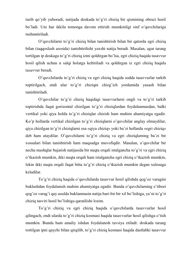 turib qo’yib yuboradi, natijada doskada to’g’ri chiziq bir qismining obrazi hosil 
bo’ladi. Uni har ikkila tomonga davom ettirish mumkinligi sinf o’quvchilariga 
tushuntiriladi. 
O’quvchilarni to’g’ri chiziq bilan tanishtirish bilan bir qatorda egri chiziq 
bilan (taqqoslash asosida) tanishtirilishi yaxshi natija beradi. Masalan, agar tarang 
tortilgan ip doskaga to’g’ri chiziq izini qoldirgan bo’lsa, egri chiziq haqida tasavvur 
hosil qilish uchun u salqi holatga keltiriladi va qoldirgan iz egri chiziq haqida 
tasavvur beradi. 
O’quvchilarda to’g’ri chiziq va egri chiziq haqida sodda tasavvurlar tarkib 
toptirilgach, endi ular to’g’ri chiziqni chizg’ich yordamida yasash bilan 
tanishtiriladi. 
O’quvchilar to’g’ri chiziq haqidagi tasavvurlarni ongli va to’g’ri tarkib 
toptirishda faqat gorizontal chizilgan to’g’ri chiziqlardan foydalanmasdan, balki 
vertikal yoki qiya holda to’g’ri chiziqlar chizish ham muhim ahamiyatga egadir. 
Ko’p hollarda vertikal chizilgan to’g’ri chiziqlarni o’quvchilar anglay olmaydilar, 
qiya chizilgan to’g’ri chiziqlarni esa «qiya chiziq» yoki ba’zi hollarda «egri chiziq» 
deb ham ataydilar. O’quvchilarni to’g’ri chiziq va egri chiziqlarning ba’zi bir 
xossalari bilan tanishtirish ham maqsadga muvofiqdir. Masalan, o’quvchilar bir 
necha mashqlar bajarish natijasida bir nuqta orqali istalgancha to’g’ri va egri chiziq 
o’tkazish mumkin, ikki nuqta orqali ham istalgancha egri chiziq o’tkazish mumkin, 
lekin ikki nuqta orqali faqat bitta to’g’ri chiziq o’tkazish mumkin degan xulosaga 
keladilar. 
To’g’ri chiziq haqida o’quvchilarda tasavvur hosil qilishda qog’oz varagini 
buklashdan foydalanish muhim ahamiyatga egadir. Bunda o’quvchilarning e’tibori 
qog’oz varag’i qay usulda buklanmasin natija bari-bir bir xil bo’lishiga, ya’ni to’g’ri 
chiziq tasviri hosil bo’lishiga qaratilishi lozim. 
To’g’ri chiziq va egri chiziq haqida o’quvchilarda tasavvurlar hosil 
qilingach, endi ularda to’g’ri chiziq kesmasi haqida tasavvurlar hosil qilishga o’tish 
mumkin. Bunda ham amaliy ishdan foydalanish tavsiya etiladi: doskada tarang 
tortilgan ipni qaychi bilan qirqilib, to’g’ri chiziq kesmasi haqida dastlabki tasavvur 
