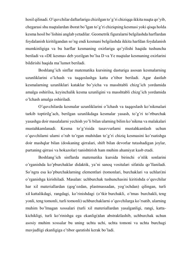 hosil qilinadi. O’quvchilar daftarlariga chizilgan to’g’ri chiziqqa ikkita nuqta qo’yib, 
chegarasi shu nuqtalardan iborat bo’lgan to’g’ri chiziqning kesmasi yoki qisqa holda 
kesma hosil bo’lishini anglab yetadilar. Geometrik figuralarni belgilashda harflardan 
foydalanish kiritilgandan so’ng endi kesmani belgilashda ikkita harfdan foydalanish 
mumkinligiga va bu harflar kesmaning oxirlariga qo’yilishi haqida tushuncha 
beriladi va «DE kesma» deb yozilgan bo’lsa D va Ye nuqtalar kesmaning oxirlarini 
bildirishi haqida ma’lumot beriladi. 
Boshlang’ich sinflar matematika kursining dasturiga asosan kesmalarning 
uzunliklarini o’lchash va taqqoslashga katta e’tibor beriladi. Agar dastlab 
kesmalarning uzunliklari kataklar bo’yicha va masshtabli chizg’ich yordamida 
amalga oshirilsa, keyinchalik kesma uzunligini va masshtabli chizg’ich yordamida 
o’lchash amalga oshiriladi. 
O’quvchilarda kesmalar uzunliklarini o’lchash va taqqoslash ko’nikmalari 
tarkib toptirilg’ach, berilgan uzunlikdaga kesmalar yasash, to’g’ri to’rtburchak 
yasashga doir masalalarni yechish yo’li bilan ularning bilim ko’nikma va malakalari 
mustahkamlanadi. Kesma 
to’g’risida tasavvurlarni mustahkamlash uchun 
o’quvchilarni ularni o’rab to’rgan muhitdan to’g’ri chiziq kesmasini ko’rsatishga 
doir mashqlar bilan (doskaning qirralari, shift bilan devorlar tutashadigan joylar, 
partaning qirrasi va hokazolar) tanishtirish ham muhim ahamiyat kasb etadi. 
Boshlang’ich sinflarda matematika kursida birinchi o’nlik sonlarini 
o’rganishda ko’pburchaklar didaktik, ya’ni sanoq vositalari sifatida qo’llaniladi. 
So’ngra esa ko’pburchaklarning elementlari (tomonlari, burchaklari va uchlari)ni 
o’rganishga kirishiladi. Masalan: uchburchak tushunchasini kiritishda o’quvchilar 
har xil materiallardan (qog’ozdan, plastmassadan, yog’ochdan) qilingan, turli 
xil kattalikdagi, rangdagi, ko’rinishdagi (o’tkir burchakli, o’tmas burchakli, teng 
yonli, teng tomonli, turli tomonli) uchburchaklarni o’quvchilarga ko’rsatib, ularning 
muhim bo’lmagan xossalari (turli xil materiallardan yasalganligi, rangi, katta- 
kichikligi, turli ko’rinishga ega ekanligi)dan abstraktlashib, uchburchak uchun 
asosiy muhim xossalar bu uning uchta uchi, uchta tomoni va uchta burchagi 
mavjudligi ekanligiga e’tibor qaratishi kerak bo’ladi. 
