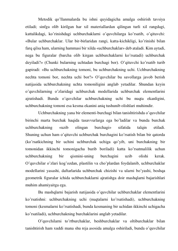 Metodik qo’llanmalarda bu ishni quyidagicha amalga oshirish tavsiya 
etiladi; sinfga olib kirilgan har xil materiallardan qilingan turli xil rangdagi, 
kattalikdagi, ko’rinishdagi uchburchaklarni o’quvchilarga ko’rsatib, o’qituvchi: 
«Bular uchburchaklar. Ular bir-birlaridan rangi, katta-kichikligi, ko’rinishi bilan 
farq qilsa ham, ularning hammasi bir xilda «uchburchaklar» deb ataladi. Kim aytadi, 
nega bu figuralar (barcha olib kirgan uchburchaklarni ko’rsatadi) uchburchak 
deyiladi?» (Chunki bularning uchtadan burchagi bor). O’qituvchi ko’rsatib turib 
gapiradi: «Bu uchburchakning tomoni, bu uchburchakning uchi. Uchburchakning 
nechta tomoni bor, nechta uchi bor?» O’quvchilar bu savollarga javob berish 
natijasida uchburchakning uchta tomoniligini anglab yetadilar. Shundan keyin 
o’quvchilarning o’zlaridagi uchburchak modellarida uchburchak elementlarini 
ajratishadi. Bunda o’quvchilar uchburchakning uchi bu nuqta ekanligini, 
uchburchakning tomoni esa kesma ekanini aniq tushunib olishlari muhimdir. 
Uchburchakning yana bir elementi-burchagi bilan tanishtirishda o’quvchilar 
birinchi marta burchak haqida tasavvurlarga ega bo’ladilar va bunda burchak 
uchburchakning 
«uzib 
olingan 
burchagi» 
sifatida 
talqin 
etiladi. 
Shuning uchun ham o’qituvchi uchburchak burchagini ko’rsatish bilan bir qatorda 
(ko’rsatkichning bir uchini uchburchak uchiga qo’yib, uni burchakning bir 
tomonidan ikkinchi tomonigacha burib boriladi) katta ko’rsatmalilik uchun 
uchburchakning 
bir 
qismini-uning 
burchagini 
uzib 
olishi 
kerak. 
O’quvchilar o’zlari kog’ozdan, plastilin va cho’plardan foydalanib, uchburchaklar 
modellarini yasashi, daftarlarida uchburchak chizishi va ularni bo’yashi, boshqa 
geometrik figuralar ichida uchburchaklarni ajratishga doir mashqlarni bajarishlari 
muhim ahamiyaitga ega. 
Bu mashqlarni bajarish natijasida o’quvchilar uchburchaklar elementlarini 
ko’rsatishni: uchburchakning uchi (nuqtalarni ko’rsatishadi), uchburchakning 
tomoni (kesmalarni ko’rsatishadi, bunda kesmaning bir uchidan ikkinchi uchigacha 
ko’rsatiladi), uchburchakning burchaklarini anglab yetadilar. 
O’quvchilarni to’rtburchaklar, beshburchaklar va oltiburchaklar bilan 
tanishtirish ham xuddi mana shu reja asosida amalga oshiriladi, bunda o’quvchilar 
