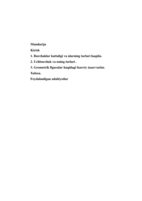  
 
 
 
 
Mundarija 
Kirish 
1. Burchaklar kattaligi va ularning turlari haqida. 
2. Uchburchak va uning turlari . 
3. Geometrik figuralar haqidagi fazoviy tasavvurlar. 
Xulosa. 
Foydalanilgan adabiyotlar 
 
 
 
