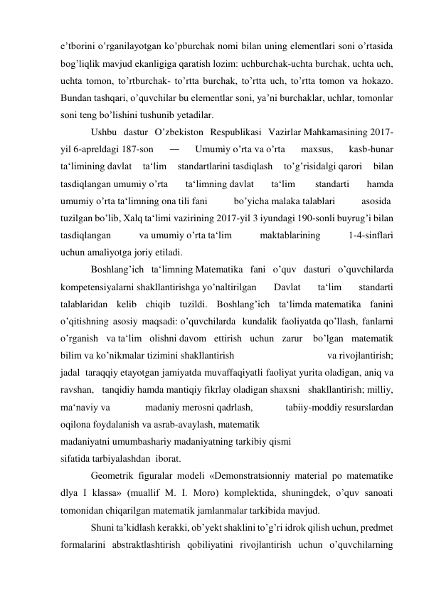 e’tborini o’rganilayotgan ko’pburchak nomi bilan uning elementlari soni o’rtasida 
bog’liqlik mavjud ekanligiga qaratish lozim: uchburchak-uchta burchak, uchta uch, 
uchta tomon, to’rtburchak- to’rtta burchak, to’rtta uch, to’rtta tomon va hokazo. 
Bundan tashqari, o’quvchilar bu elementlar soni, ya’ni burchaklar, uchlar, tomonlar 
soni teng bo’lishini tushunib yetadilar. 
Ushbu dastur O’zbekiston Respublikasi Vazirlar Mahkamasining 2017-
yil 6-apreldagi 187-son 
― 
Umumiy o’rta va o’rta 
maxsus, 
kasb-hunar 
ta‘limining davlat 
ta‘lim 
standartlarini tasdiqlash 
to’g’risida‖gi qarori 
bilan 
tasdiqlangan umumiy o’rta 
ta‘limning davlat 
ta‘lim  
standarti 
hamda 
umumiy o’rta ta‘limning ona tili fani 
bo’yicha malaka talablari 
asosida  
tuzilgan bo’lib, Xalq ta‘limi vazirining 2017-yil 3 iyundagi 190-sonli buyrug’i bilan 
tasdiqlangan 
va umumiy o’rta ta‘lim 
maktablarining 
1-4-sinflari 
uchun amaliyotga joriy etiladi. 
Boshlang’ich ta‘limning Matematika fani o’quv dasturi o’quvchilarda 
kompetensiyalarni shakllantirishga yo’naltirilgan 
Davlat 
ta‘lim 
standarti 
talablaridan kelib chiqib tuzildi. Boshlang’ich ta‘limda matematika fanini 
o’qitishning asosiy maqsadi: o’quvchilarda  kundalik faoliyatda qo’llash, fanlarni 
o’rganish va ta‘lim olishni davom ettirish uchun zarur  bo’lgan matematik 
bilim va ko’nikmalar tizimini shakllantirish 
va rivojlantirish; 
jadal  taraqqiy etayotgan jamiyatda muvaffaqiyatli faoliyat yurita oladigan, aniq va 
ravshan, tanqidiy hamda mantiqiy fikrlay oladigan shaxsni shakllantirish; milliy, 
ma‘naviy va  
madaniy merosni qadrlash, 
tabiiy-moddiy resurslardan 
oqilona foydalanish va asrab-avaylash, matematik 
madaniyatni umumbashariy madaniyatning tarkibiy qismi 
sifatida tarbiyalashdan  iborat. 
Geometrik figuralar modeli «Demonstratsionniy material po matematike 
dlya I klassa» (muallif M. I. Moro) komplektida, shuningdek, o’quv sanoati 
tomonidan chiqarilgan matematik jamlanmalar tarkibida mavjud. 
Shuni ta’kidlash kerakki, ob’yekt shaklini to’g’ri idrok qilish uchun, predmet 
formalarini abstraktlashtirish qobiliyatini rivojlantirish uchun o’quvchilarning 
